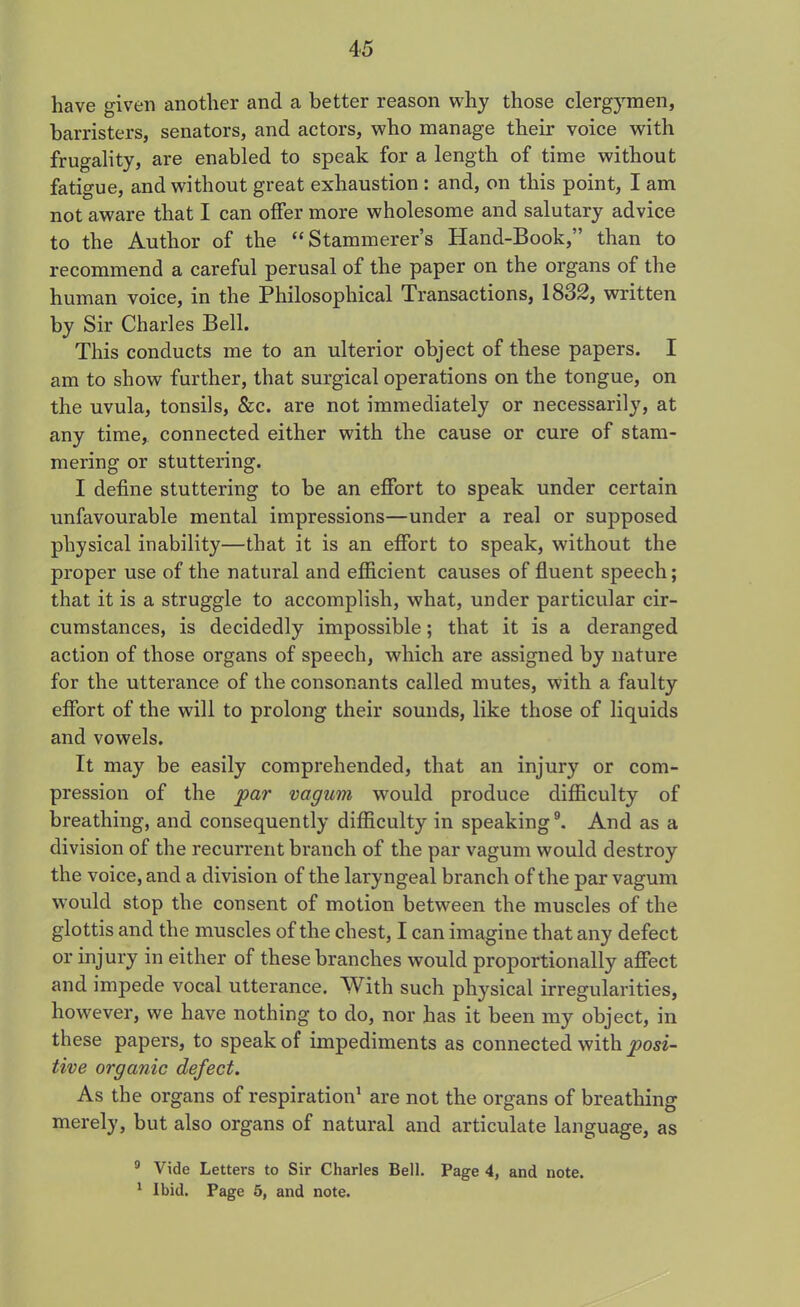 have given another and a better reason why those clergymen, barristers, senators, and actors, who manage their voice with frugality, are enabled to speak for a length of time without fatigue, and without great exhaustion : and, on this point, I am not aware that I can offer more wholesome and salutary advice to the Author of the “Stammerer’s Hand-Book,” than to recommend a careful perusal of the paper on the organs of the human voice, in the Philosophical Transactions, 1832, written by Sir Charles Bell. This conducts me to an ulterior object of these papers. I am to show further, that surgical operations on the tongue, on the uvula, tonsils, &c. are not immediately or necessarily, at any time, connected either with the cause or cure of stam- mering or stuttering. I define stuttering to be an effort to speak under certain unfavourable mental impressions—under a real or supposed physical inability—that it is an effort to speak, without the proper use of the natural and efficient causes of fluent speech; that it is a struggle to accomplish, what, under particular cir- cumstances, is decidedly impossible; that it is a deranged action of those organs of speech, which are assigned by nature for the utterance of the consonants called mutes, with a faulty effort of the will to prolong their sounds, like those of liquids and vowels. It may be easily comprehended, that an injury or com- pression of the par vagum would produce difficulty of breathing, and consequently difficulty in speaking9. And as a division of the recurrent branch of the par vagum would destroy the voice, and a division of the laryngeal branch of the par vagum would stop the consent of motion between the muscles of the glottis and the muscles of the chest, I can imagine that any defect or injury in either of these branches would proportionally affect and impede vocal utterance. With such physical irregularities, however, we have nothing to do, nor has it been my object, in these papers, to speak of impediments as connected with posi- tive organic defect. As the organs of respiration1 are not the organs of breathing merely, but also organs of natural and articulate language, as 0 Vide Letters to Sir Charles Bell. Page 4, and note. 1 Ibid. Page 5, and note.