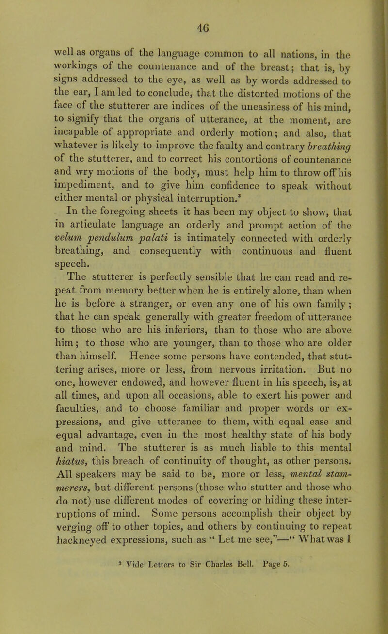 4G well as organs of the language common to all nations, in the workings of the countenance and of the breast; that is, by signs addressed to the eye, as well as by words addressed to the ear, I am led to conclude, that the distorted motions of the face of the stutterer are indices of the uneasiness of his mind, to signify that the organs of utterance, at the moment, are incapable of appropriate and orderly motion; and also, that whatever is likely to improve the faulty and contrary breathing of the stutterer, and to correct his contortions of countenance and wry motions of the body, must help him to throw off his impediment, and to give him confidence to speak without either mental or physical interruption.2 In the foregoing sheets it has been my object to show, that in articulate language an orderly and prompt action of the velum pendulum palati is intimately connected with orderly breathing, and consequently with continuous and fluent speech. The stutterer is perfectly sensible that he can read and re- peat from memory better when he is entirely alone, than when he is before a stranger, or even any one of his own family ; that he can speak generally with greater freedom of utterance to those who are his inferiors, than to those who are above him; to those who are younger, than to those who are older than himself. Hence some persons have contended, that stut- tering arises, more or less, from nervous irritation. But no one, however endowed, and however fluent in his speech, is, at all times, and upon all occasions, able to exert his power and faculties, and to choose familiar and proper words or ex- pressions, and give utterance to them, with equal ease and equal advantage, even in the most healthy state of his body and mind. The stutterer is as much liable to this mental hiatus, this breach of continuity of thought, as other persons. All speakers may be said to be, more or less, mental stam- merers, but different persons (those who stutter and those who do not) use different modes of covering or hiding these inter- ruptions of mind. Some persons accomplish their object by verging off to other topics, and others by continuing to repeat hackneyed expressions, such as “ Let me see,”—“ What was I