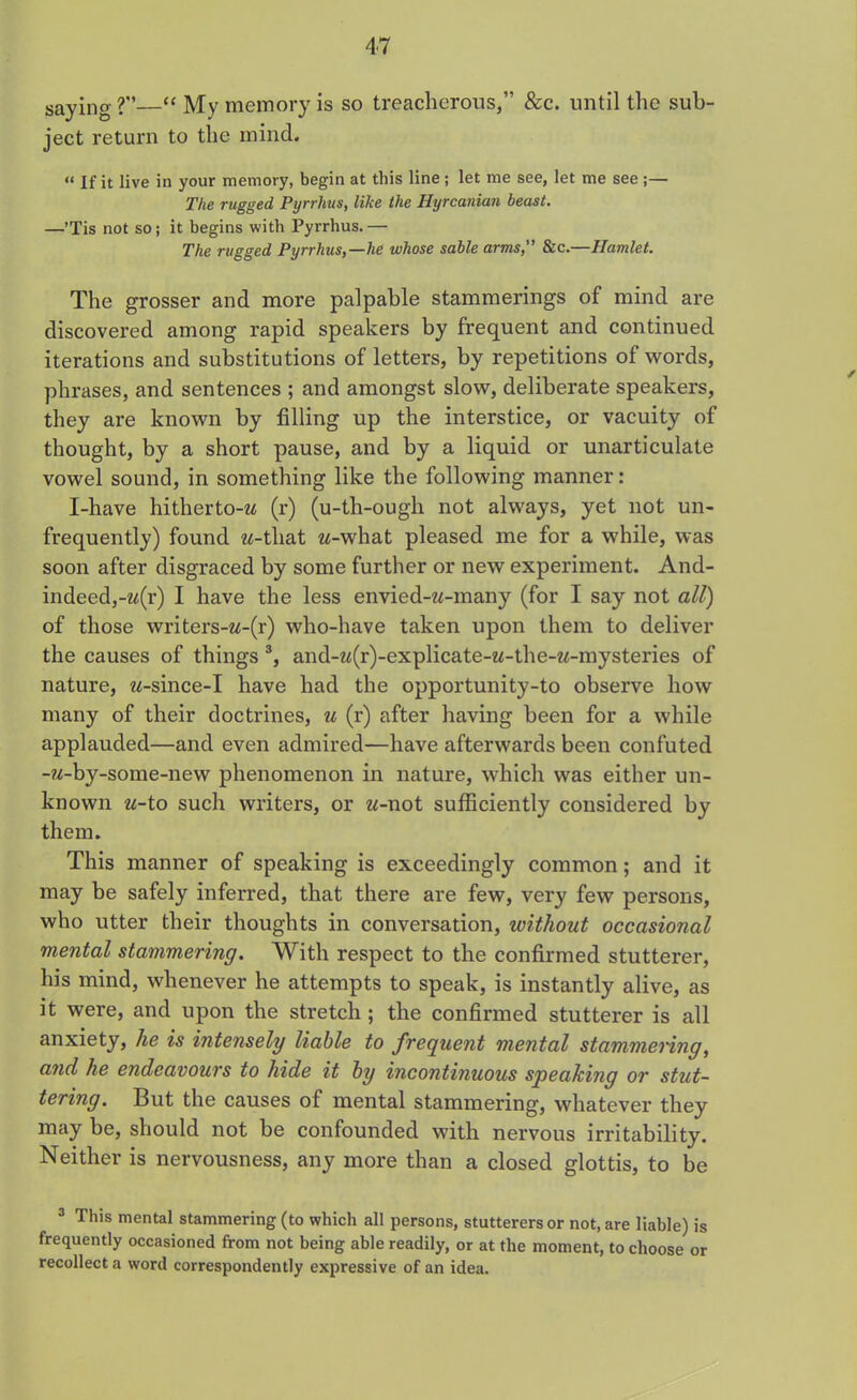 saying?”—“ My memory is so treacherous,” &c. until the sub- ject return to the mind. « Xf it live in your memory, begin at this line ; let me see, let me see ;— The rugged Pyrrhus, like the Hyrcanian beast. —’Tis not so; it begins with Pyrrhus.— The rugged Pyrrhus,—he whose sable arms, &c.—Hamlet. The grosser and more palpable stammerings of mind are discovered among rapid speakers by frequent and continued iterations and substitutions of letters, by repetitions of words, phrases, and sentences ; and amongst slow, deliberate speakers, they are known by filling up the interstice, or vacuity of thought, by a short pause, and by a liquid or unarticulate vowel sound, in something like the following manner: I-have hitherto-M (r) (u-th-ough not always, yet not un- frequently) found w-tliat w-what pleased me for a while, was soon after disgraced by some further or new experiment. And- indeed,-w(r) I have the less envied-w-many (for I say not all) of those writers-w-(r) who-have taken upon them to deliver the causes of things 3, and-w(r)-explicate-w-the-w-mysteries of nature, w-since-I have had the opportunity-to observe how many of their doctrines, u (r) after having been for a while applauded—and even admired—have afterwards been confuted -M-by-some-new phenomenon in nature, which was either un- known u-to such writers, or w-not sufficiently considered by them. This manner of speaking is exceedingly common; and it may be safely inferred, that there are few, very few persons, who utter their thoughts in conversation, without occasional mental stammering. With respect to the confirmed stutterer, his mind, whenever he attempts to speak, is instantly alive, as it were, and upon the stretch; the confirmed stutterer is all anxiety, he is intensely liable to frequent mental stammering, and he endeavours to hide it by incontinuous speaking or stut- tering. But the causes of mental stammering, whatever they may be, should not be confounded with nervous irritability. Neither is nervousness, any more than a closed glottis, to be 3 This mental stammering (to which all persons, stutterers or not, are liable) is frequently occasioned from not being able readily, or at the moment, to choose or recollect a word correspondently expressive of an idea.