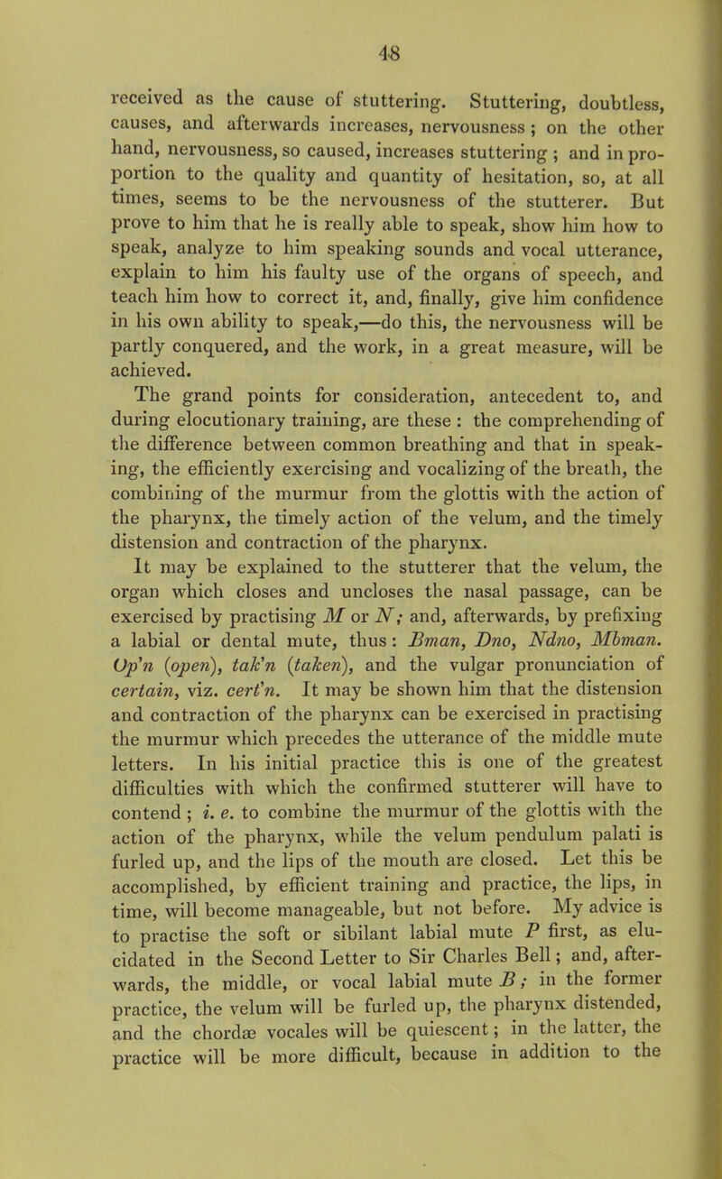 received as the cause of stuttering. Stuttering, doubtless, causes, and afterwards increases, nervousness ; on the other hand, nervousness, so caused, increases stuttering ; and in pro- portion to the quality and quantity of hesitation, so, at all times, seems to be the nervousness of the stutterer. But prove to him that he is really able to speak, show him how to speak, analyze to him speaking sounds and vocal utterance, explain to him his faulty use of the organs of speech, and teach him how to correct it, and, finally, give him confidence in his own ability to speak,—do this, the nervousness will be partly conquered, and the work, in a great measure, will be achieved. The grand points for consideration, antecedent to, and during elocutionary training, are these : the comprehending of the difference between common breathing and that in speak- ing, the efficiently exercising and vocalizing of the breath, the combining of the murmur from the glottis with the action of the pharynx, the timely action of the velum, and the timely distension and contraction of the pharynx. It may be explained to the stutterer that the velum, the organ which closes and uncloses the nasal passage, can be exercised by practising M or N; and, afterwards, by prefixing a labial or dental mute, thus: Bman, Dno, Ndno, Mbman. (Jp'n (open), tak'n {taken), and the vulgar pronunciation of certain, viz. cert'n. It may be shown him that the distension and contraction of the pharynx can be exercised in practising the murmur which precedes the utterance of the middle mute letters. In his initial practice this is one of the greatest difficulties with which the confirmed stutterer will have to contend ; i. e. to combine the murmur of the glottis with the action of the pharynx, while the velum pendulum palati is furled up, and the lips of the mouth are closed. Let this be accomplished, by efficient training and practice, the lips, in time, will become manageable, but not before. My advice is to practise the soft or sibilant labial mute P first, as elu- cidated in the Second Letter to Sir Charles Bell; and, after- wards, the middle, or vocal labial mute I?; in the former practice, the velum will be furled up, the pharynx distended, and the chordae vocales will be quiescent; in the lattei, the practice will be more difficult, because in addition to the