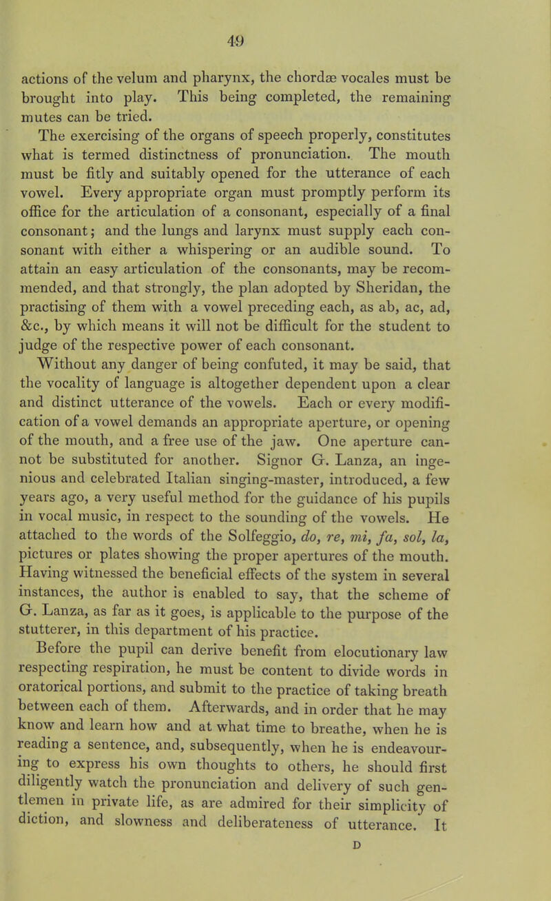 actions of the velum and pharynx, the chordae vocales must be brought into play. This being completed, the remaining mutes can be tried. The exercising of the organs of speech properly, constitutes what is termed distinctness of pronunciation. The mouth must be fitly and suitably opened for the utterance of each vowel. Every appropriate organ must promptly perform its office for the articulation of a consonant, especially of a final consonant; and the lungs and larynx must supply each con- sonant with either a whispering or an audible sound. To attain an easy articulation of the consonants, may be recom- mended, and that strongly, the plan adopted by Sheridan, the practising of them with a vowel preceding each, as ab, ac, ad, &c., by which means it will not be difficult for the student to judge of the respective power of each consonant. Without any danger of being confuted, it may be said, that the vocality of language is altogether dependent upon a clear and distinct utterance of the vowels. Each or every modifi- cation of a vowel demands an appropriate aperture, or opening of the mouth, and a free use of the jaw. One aperture can- not be substituted for another. Signor Gr. Lanza, an inge- nious and celebrated Italian singing-master, introduced, a few years ago, a very useful method for the guidance of his pupils in vocal music, in respect to the sounding of the vowels. He attached to the words of the Solfeggio, do, re, mi, fa, sol, la, pictures or plates showing the proper apertures of the mouth. Having witnessed the beneficial effects of the system in several instances, the author is enabled to say, that the scheme of G. Lanza, as far as it goes, is applicable to the purpose of the stutterer, in this department of his practice. Before the pupil can derive benefit from elocutionary law respecting respiration, he must be content to divide words in oratorical portions, and submit to the practice of taking breath between each of them. Afterwards, and in order that he may know and learn how and at what time to breathe, when he is leading a sentence, and, subsequently, when he is endeavour- ing to express his own thoughts to others, he should first diligently watch the pronunciation and delivery of such gen- tlemen in private life, as are admired for their simplicity of diction, and slowness and deliberateness of utterance. It D