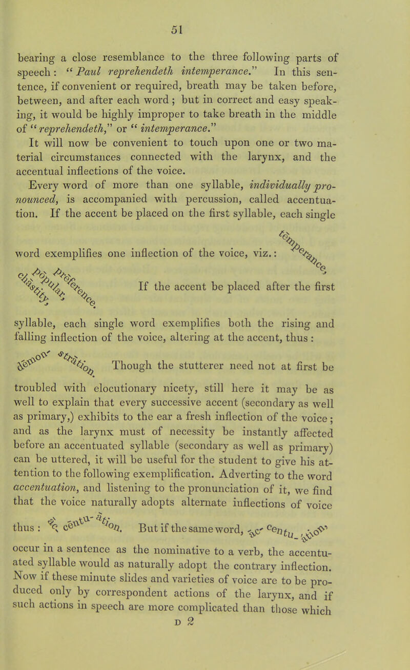 bearing a close resemblance to the three following parts of speech : “ Paul reprehendeth intemperance.” In this sen- tence, if convenient or required, breath may be taken before, between, and after each word ; but in correct and easy speak- ing, it would be highly improper to take breath in the middle of “ reprehendeth,” or “ intemperance.” It will now be convenient to touch upon one or two ma- terial circumstances connected with the larynx, and the accentual inflections of the voice. Every word of more than one syllable, individually pro- nounced, is accompanied with percussion, called accentua- tion. If the accent be placed on the first syllable, each single word exemplifies one inflection of the voice, viz.: K%\. X If the accent be placed after the first syllable, each single word exemplifies both the rising and falling inflection of the voice, altering at the accent, thus : Though the stutterer need not at first be troubled with elocutionary nicety, still here it may be as well to explain that every successive accent (secondary as well as primary,) exhibits to the ear a fresh inflection of the voice; and as the larynx must of necessity be instantly affected before an accentuated syllable (secondary as well as primary) can be uttered, it will be useful for the student to give his at- tention to the following exemplification. Adverting to the word accentuation, and listening to the pronunciation of it, we find that the voice naturally adopts alternate inflections of voice thus: J°ti, But if the same word, ^ Centu \cPr' ~ ‘iy-1 occur in a sentence as the nominative to a verb, the accentu- ated syllable would as naturally adopt the contrary inflection. Now if these minute slides and varieties of voice are to be pro- duced only by correspondent actions of the larynx, and if such actions in speech are more complicated than those which d 2