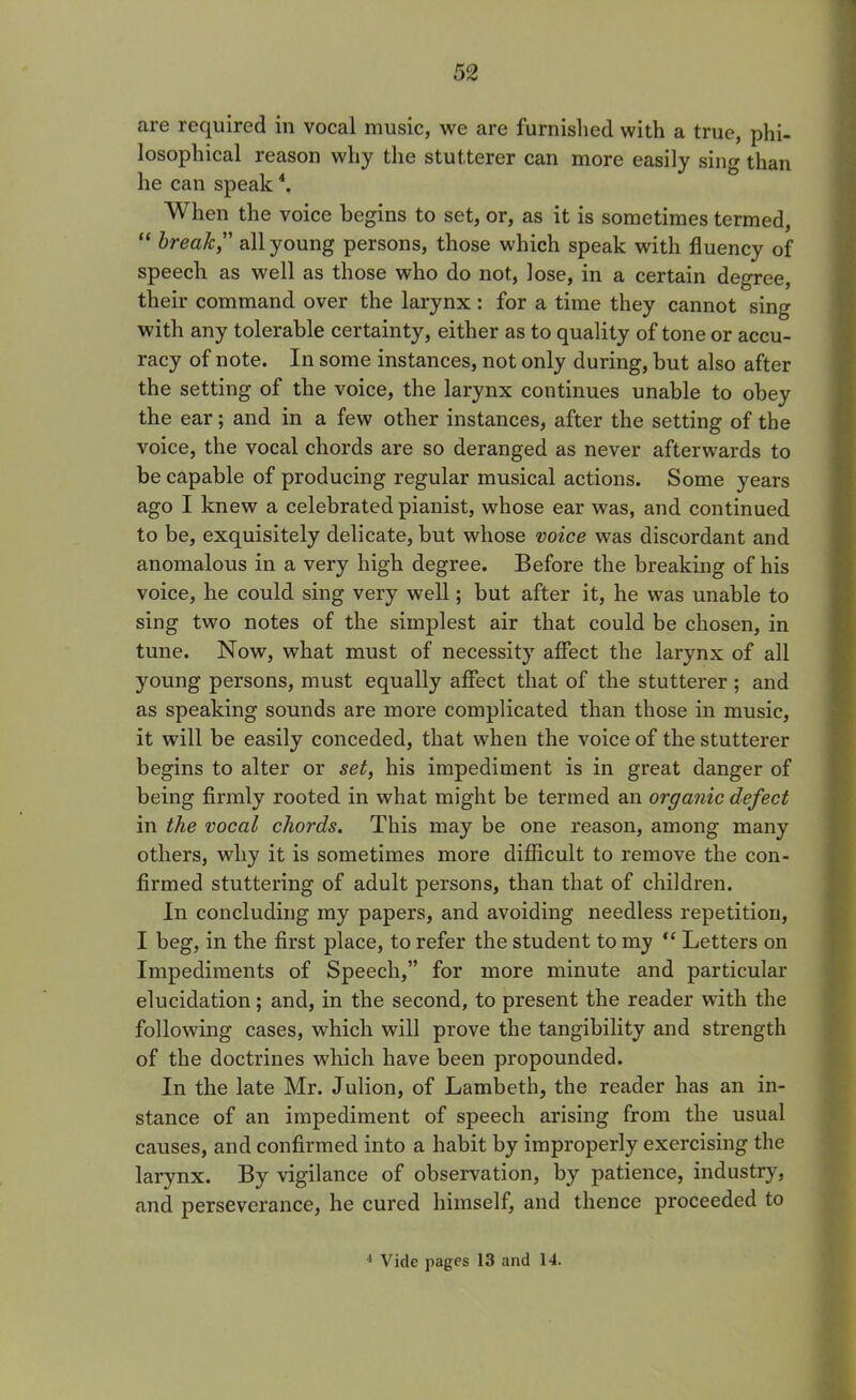 are required in vocal music, we are furnished with a true, phi- losophical reason why the stutterer can more easily sing than lie can speak4. When the voice begins to set, or, as it is sometimes termed, “ break, all young persons, those which speak with fluency of speech as well as those who do not, lose, in a certain degree, their command over the larynx: for a time they cannot sing with any tolerable certainty, either as to quality of tone or accu- racy of note. In some instances, not only during, but also after the setting of the voice, the larynx continues unable to obey the ear; and in a few other instances, after the setting of the voice, the vocal chords are so deranged as never afterwards to be capable of producing regular musical actions. Some years ago I knew a celebrated pianist, whose ear was, and continued to be, exquisitely delicate, but whose voice was discordant and anomalous in a very high degree. Before the breaking of his voice, he could sing very well; but after it, he was unable to sing two notes of the simplest air that could be chosen, in tune. Now, what must of necessity affect the larynx of all young persons, must equally affect that of the stutterer ; and as speaking sounds are more complicated than those in music, it will be easily conceded, that when the voice of the stutterer begins to alter or set, his impediment is in great danger of being firmly rooted in what might be termed an organic defect in the vocal chords. This may be one reason, among many others, why it is sometimes more difficult to remove the con- firmed stuttering of adult persons, than that of children. In concluding my papers, and avoiding needless repetition, I beg, in the first place, to refer the student to my “ Letters on Impediments of Speech,” for more minute and particular elucidation; and, in the second, to present the reader with the following cases, which will prove the tangibility and strength of the doctrines which have been propounded. In the late Mr. Julion, of Lambeth, the reader has an in- stance of an impediment of speech arising from the usual causes, and confirmed into a habit by improperly exercising the larynx. By vigilance of observation, by patience, industry, and perseverance, he cured himself, and thence proceeded to 1 Vide pages 13 and 14.