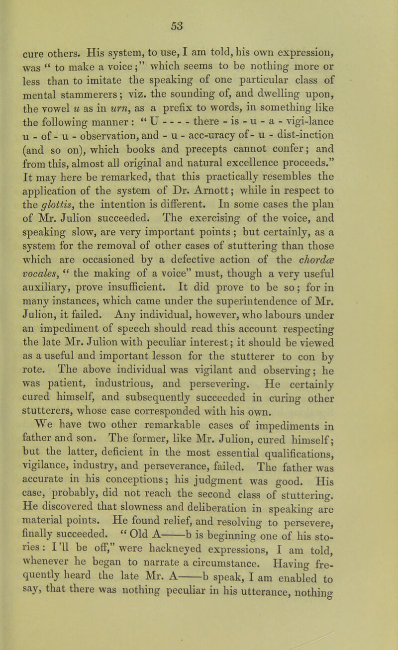cure others. His system, to use, I am told, his own expression, was “ to make a voice;” which seems to be nothing more or less than to imitate the speaking of one particular class of mental stammerers; viz. the sounding of, and dwelling upon, the vowel u as in urn, as a prefix to words, in something like the following manner : “ U there - is - u - a - vigi-lance u - of - u - observation, and - u - acc-uracy of - u - dist-inction (and so on), which books and precepts cannot confer; and from this, almost all original and natural excellence proceeds.” It may here be remarked, that this practically resembles the application of the system of Dr. Arnott; while in respect to the glottis, the intention is different. In some cases the plan of Mr. Julion succeeded. The exercising of the voice, and speaking slow, are very important points ; but certainly, as a system for the removal of other cases of stuttering than those which are occasioned by a defective action of the chorda? vocales, “ the making of a voice” must, though a very useful auxiliary, prove insufficient. It did prove to be so; for in many instances, which came under the superintendence of Mr. Julion, it failed. Any individual, however, who labours under an impediment of speech should read this account respecting the late Mr. Julion with peculiar interest; it should be viewed as a useful and important lesson for the stutterer to con by rote. The above individual was vigilant and observing; he was patient, industrious, and persevering. He certainly cured himself, and subsequently succeeded in curing other stutterers, whose case corresponded with his own. We have two other remarkable cases of impediments in father and son. The former, like Mr. Julion, cured himself; but the latter, deficient in the most essential qualifications, vigilance, industry, and perseverance, failed. The father was accurate in his conceptions; his judgment was good. His case, probably, did not reach the second class of stuttering. He discovered that slowness and deliberation in speaking are material points. He found relief, and resolving to persevere, finally succeeded. <f Old A b is beginning one of his sto- ries : I ’ll be off,” were hackneyed expressions, I am told, whenever he began to narrate a circumstance. Having fre- quently heard the late Mr. A b speak, I am enabled to say, that there was nothing peculiar in his utterance, nothing