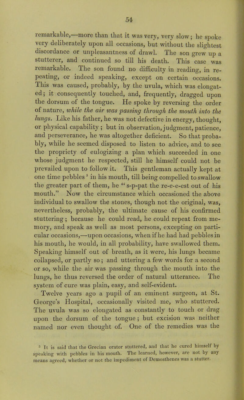 remarkable,—more than that it was very, very slow; he spoke very deliberately upon all occasions, but without the slightest discordance or unpleasantness of drawl. The son grew up a stutterer, and continued so till his death. This case was remarkable. The son found no difficulty in reading, in re- peating, or indeed speaking, except on certain occasions. This was caused, probably, by the uvula, which was elongat- ed; it consequently touched, and, frequently, dragged upon the dorsum of the tongue. He spoke by reversing the order of nature, while the air was passing through the mouth into the lungs. Like his father, he was not defective in energy, thought, or physical capability ; but in observation, judgment, patience, and perseverance, he was altogether deficient. So that proba- bly, while he seemed disposed to listen to advice, and to see the propriety of eulogizing a plan which succeeded in one whose judgment he respected, still he himself could not be prevailed upon to follow it. This gentleman actually kept at one time pebbles5 in his mouth, till being compelled to swallow the greater part of them, he “s-p-pat the re-e-e-est out of his mouth.” Now the circumstance which occasioned the above individual to swallow the stones, though not the original, was, nevertheless, probably, the ultimate cause of his confirmed stuttering; because he could read, he could repeat from me- mory, and speak as well as most persons, excepting on parti- cular occasions,—upon occasions, when if he had had pebbles in his mouth, he would, in all probability, have swallowed them. Speaking himself out of breath, as it were, his lungs became collapsed, or partly so; and uttering a few words for a second or so, while the air was passing through the mouth into the lungs, he thus reversed the order of natural utterance. The system of cure was plain, easy, and self-evident. Twelve years ago a pupil of an eminent surgeon, at St. George’s Hospital, occasionally visited me, who stuttered. The uvula was so elongated as constantly to touch or drag upon the dorsum of the tongue ; but excision was neither named nor even thought of. One of the remedies was the 5 It is said that the Grecian orator stuttered, and that he cured himself by speaking with pebbles in his mouth. The learned, however, are not by any means agreed, whether or not the impediment ot Demosthenes was a stutter.