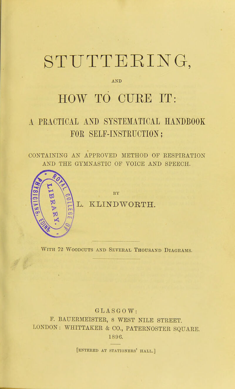 STUTTEKING, AND HOW TO CURE IT: A PEACTICAL AM) SYSTEMATICAL HANDBOOK FOR SELF-INSTEUCTION; CONTAINING AN APPROVED METHOD OF RESPIRATION AND THE GYMNASTIC OF VOICE AND SPEECH. L. KLINDWORTH. With 72 Woodcuts and Several Thousand Diagrams. GLASGOW: F. BAUERMElSTER, 8 WEST NILE STREET. LONDON: WHITTAKER & CO., PATERNOSTER SQUARE. 1896. [entered at .stationers' hall.]