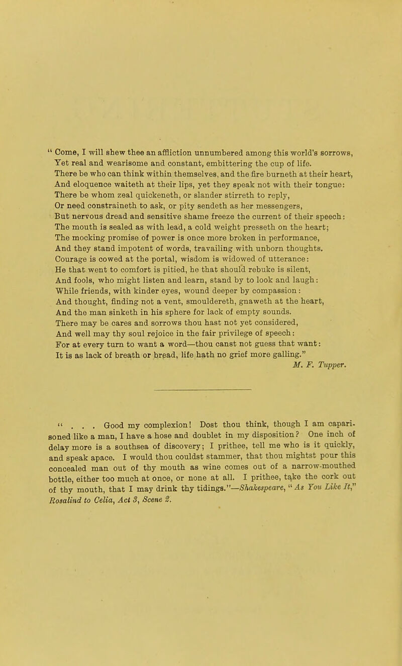  Come, I will shew thee an affliction unnumbered among this world's sorrows, Yet real and wearisome and constant, embittering the cup of life. There be who can think within themselves, and the fire burneth at their heart, And eloquence waiteth at their lips, yet they speak not with their tongue: There be whom zeal quickeneth, or slander stirreth to reply. Or need constraineth to ask, or pity sendeth as her messengers, But nervous dread and sensitive shame freeze the current of their speech: The mouth is sealed as with lead, a cold weight presseth on the heart; The mocking promise of power is once more broken in performance, And they stand impotent of words, travailing with unborn thoughts. Courage is cowed at the portal, wisdom is widowed of utterance: He that went to comfort is pitied, he that should rebuke is silent. And fools, who might listen and learn, stand by to look and laugh: While friends, with kinder eyes, wound deeper by compassion: And thought, finding not a vent, smouldereth, gnaweth at the heart, And the man sinketh in his sphere for lack of empty sounds. There may be cares and sorrows thou hast not yet considered, And well may thy soul rejoice in the fair privilege of speech: For at every turn to want a word—thou canst not guess that want: It is as lack of breath or bread, life hath no grief more galling. M. F. Tupper. ... Good my complexion! Dost thou think, though I am capari- soned like a man, I have a hose and doublet in my disposition? One inch of delay more is a southsea of discovery; I prithee, tell me who is it quickly, and speak apace. I would thou couldst stammer, that thou mightst pour this concealed man out of thy mouth as wine comes out of a narrow-mouthed bottle, either too much at once, or none at all. I prithee, t^ke the cork out of thy mouth, that I may drink thy tiiinga.—Shakespeare,  As You Like It,