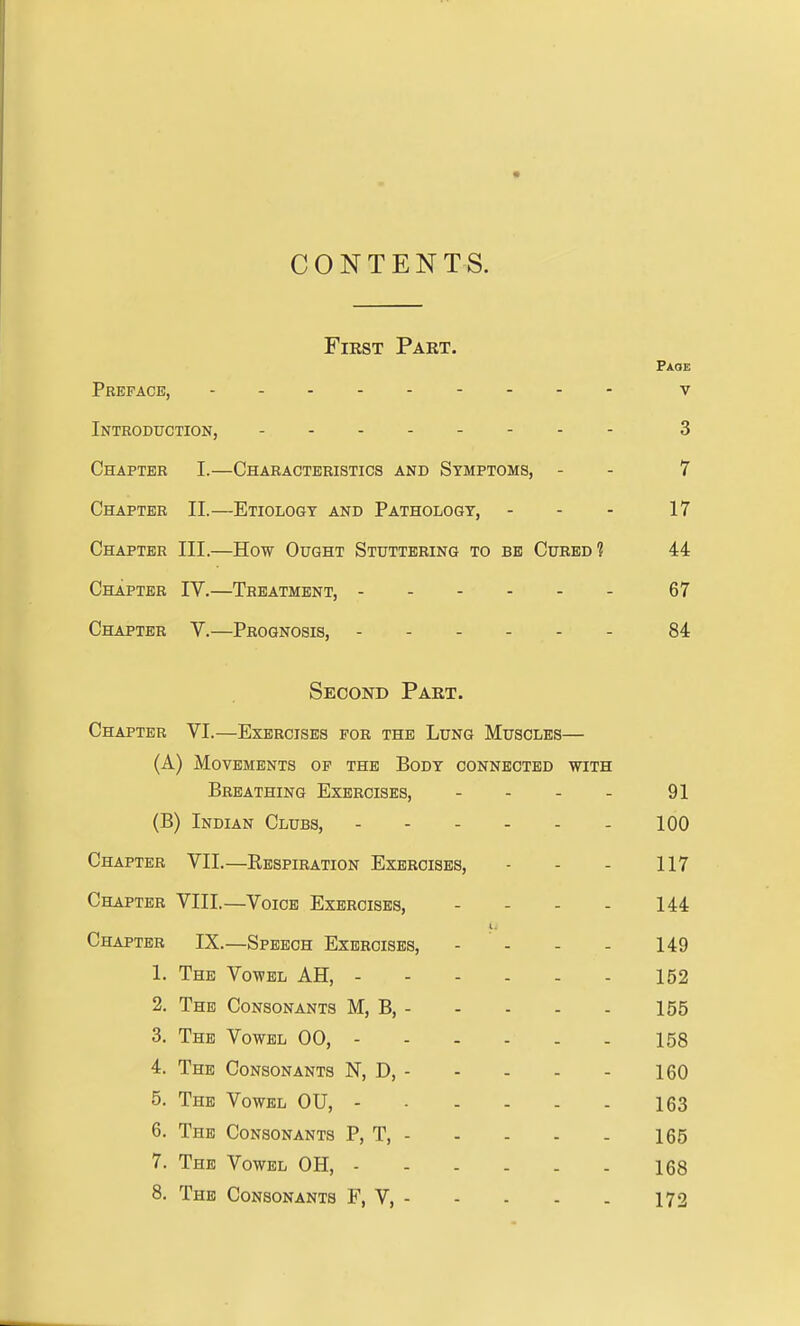 CONTENTS. First Part. Faoe Preface, v Introduction, 3 Chapter I.—Characteristics and Symptoms, - - 7 Chapter II.—Etiology and Pathology, - - - 17 Chapter III.—How Ought Stuttering to be Cured? 44 Chapter IV.—Treatment, 67 Chapter V.—Prognosis, 84 Second Part. Chapter VI.—Exercises for the Lung Muscles— (A) Movements of the Body connected with Breathing Exercises, - - - - 91 (B) Indian Clubs, - - - - - - 100 Chapter VII.—Ebspiration Exercises, - - - 117 Chapter VIII.—Voice Exercises, - - - - 144 I. Chapter IX.—Speech Exercises, - - - - 149 1. The Vowel AH, 152 2. The Consonants M, B, 155 3. The Vowel 00, 158 4. The Consonants N, D, 160 5. The Vowel OU, 163 6. The Consonants P, T, 165 7. The Vowel OH, 168 8. The Consonants F, V, 172