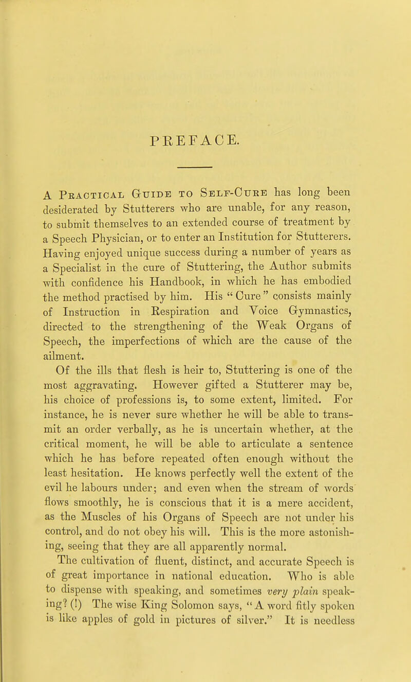 PREFACE. A Practical Guide to Self-Cure has long been desiderated by Stutterers who are unable, for any reason, to submit themselves to an extended course of treatment by a Speech Physician, or to enter an Institution for Stutterers. Having enjoyed unique success during a number of years as a Specialist in the cure of Stuttering, the Author submits with confidence his Handbook, in which he has embodied the method practised by him. His  Cure  consists mainly of Instruction in Kespiration and Voice Gymnastics, directed to the strengthening of the Weak Organs of Speech, the imperfections of which are the cause of the ailment. Of the ills that flesh is heir to, Stuttering is one of the most aggravating. However gifted a Stutterer may be, his choice of professions is, to some extent, limited. For instance, he is never sure whether he will be able to trans- mit an order verbally, as he is uncertain whether, at the critical moment, he will be able to articulate a sentence which he has before repeated often enough without the least hesitation. He knows perfectly well the extent of the evil he labours under; and even when the stream of words flows smoothly, he is conscious that it is a mere accident, as the Muscles of his Organs of Speech are not under his control, and do not obey his will. This is the more astonish- ing, seeing that they are all apparently normal. The cultivation of fluent, distinct, and accurate Speech is of great importance in national education. Who is able to dispense with speaking, and sometimes very plain speak- ing? (1) The wise King Solomon says, A word fitly spoken is like apples of gold in pictures of silver. It is needless