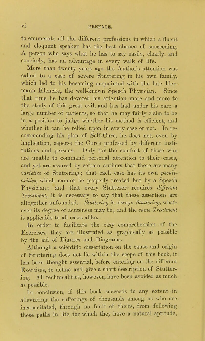to enumerate all the different professions in which a fluent and eloquent speaker has the best chance of succeeding. A person who says what he has to say easily, clearly, and concisely, has an advantage in every walk of life. More than twenty years ago the Author's attention was called to a case of severe Stuttering in his own family, which led to his becoming acquainted with the late Her- mann Klencke, the well-known Speech Physician. Since that time he has devoted his attention more and more to the study of this great evil, and has had under his care a large number of patients, so that he may fairly claim to be in a position to judge whether his method is efficient, and whether it can be relied upon in every case or not. In re- commending his plan of Self-Cure, he- does not, even by implication, asperse the Cures professed by different insti- tutions and persons. Only for the comfort of those who are unable to command personal attention to their cases, and yet are assured by certain authors that there are many varieties of Stuttering; that each case has its own peculi- arities, which cannot be properly treated but by a Speech Physician; and that every Stutterer requires different Ireatment, it is necessary to say that these assertions are altogether unfounded. Stuttering is always Stuttering, what- ever its degree of acuteness maybe; and the same Treatment is applicable to all cases alike. In order to facilitate the easy comprehension of the Exercises, they are illustrated as graphically as possible by the aid of Figures and Diagrams. Although a scientific dissertation on the cause and origin of Stuttering does not lie within the scope of this book, it has been thought essential, before entering on the different Exercises, to define and give a short description of Stutter- ing. All technicalities, however, have been avoided as much as possible. In conclusion, if this book succeeds to any extent in alleviating the sufferings of thousands among us who are incapacitated, through no fault of theirs, from following those paths in Ufe for which they have a natural aptitude.