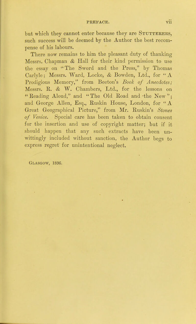 but which they cannot enter because they are Stutterers, such success will be deemed by the Author the best recom- pense of his labours. There now remains to him the pleasant duty of thanking Messrs. Chapman & Hall for their kind permission to use the essay on The Sword and the Press, by Thomas Carlyle; Messrs. Ward, Locke, & Bowden, Ltd., for A Prodigious Memory, from Beeton's Book of Anecdotes; Messrs. R. & W. Chambers, Ltd., for the lessons on  Reading Aloud, and  The Old Road and -the New ; and George Allen, Esq., Ruskin House, London, for  A Great Geographical Picture, from Mr. Ruskin's Stones of Venice. Special care has been taken to obtain consent for the insertion and use of copyright matter; but if it should happen that any such extracts have been un- wittingly included without sanction, the Author begs to express regret for unintentional neglect. Glasgow, 1896.