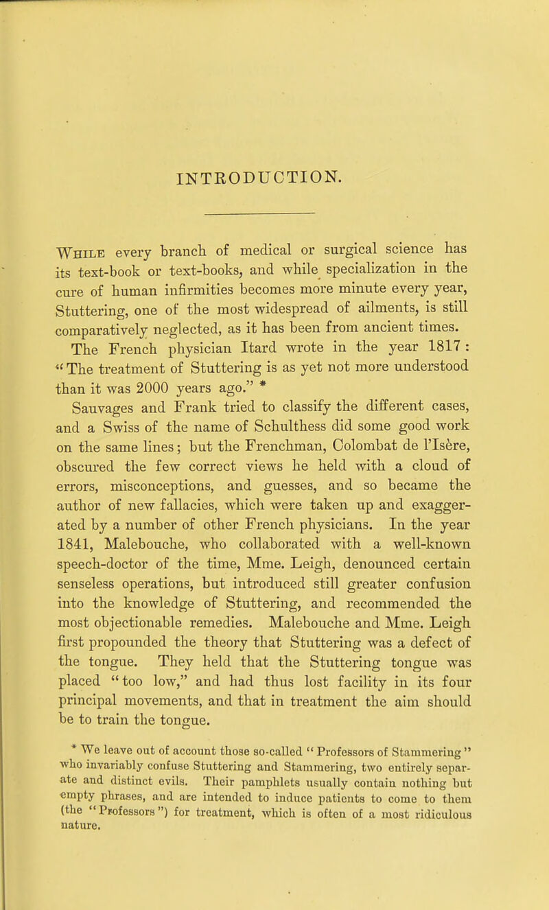 INTRODUCTION. While every branch of medical or surgical science has its text-book or text-books, and while specialization in the cure of human infirmities becomes more minute every year, Stuttering, one of the most widespread of ailments, is still comparatively neglected, as it has been from ancient times. The French physician Itard wrote in the year 1817 : The treatment of Stuttering is as yet not more understood than it was 2000 years ago. * Sauvages and Frank tried to classify the different cases, and a Swiss of the name of Schulthess did some good work on the same lines; but the Frenchman, Colombat de I'lsfere, obscured the few correct views he held with a cloud of errors, misconceptions, and guesses, and so became the author of new fallacies, which were taken up and exagger- ated by a number of other French physicians. In the year 1841, Malebouche, who collaborated with a well-known speech-doctor of the time, Mme. Leigh, denounced certain senseless operations, but introduced still greater confusion into the knowledge of Stuttering, and recommended the most objectionable remedies. Malebouche and Mme. Leigh first propounded the theory that Stuttering was a defect of the tongue. They held that the Stuttering tongue was placed too low, and had thus lost facility in its four principal movements, and that in treatment the aim should be to train the tongue. * We leave out of account those so-called  Professors of Stammering  who invariably confuse Stuttering and Stammering, two entirely separ- ate and distinct evils. Their pamphlets usually contain nothing but empty phrases, and are intended to induce patients to come to them (the Professors) for treatment, which is often of a most ridiculous nature.