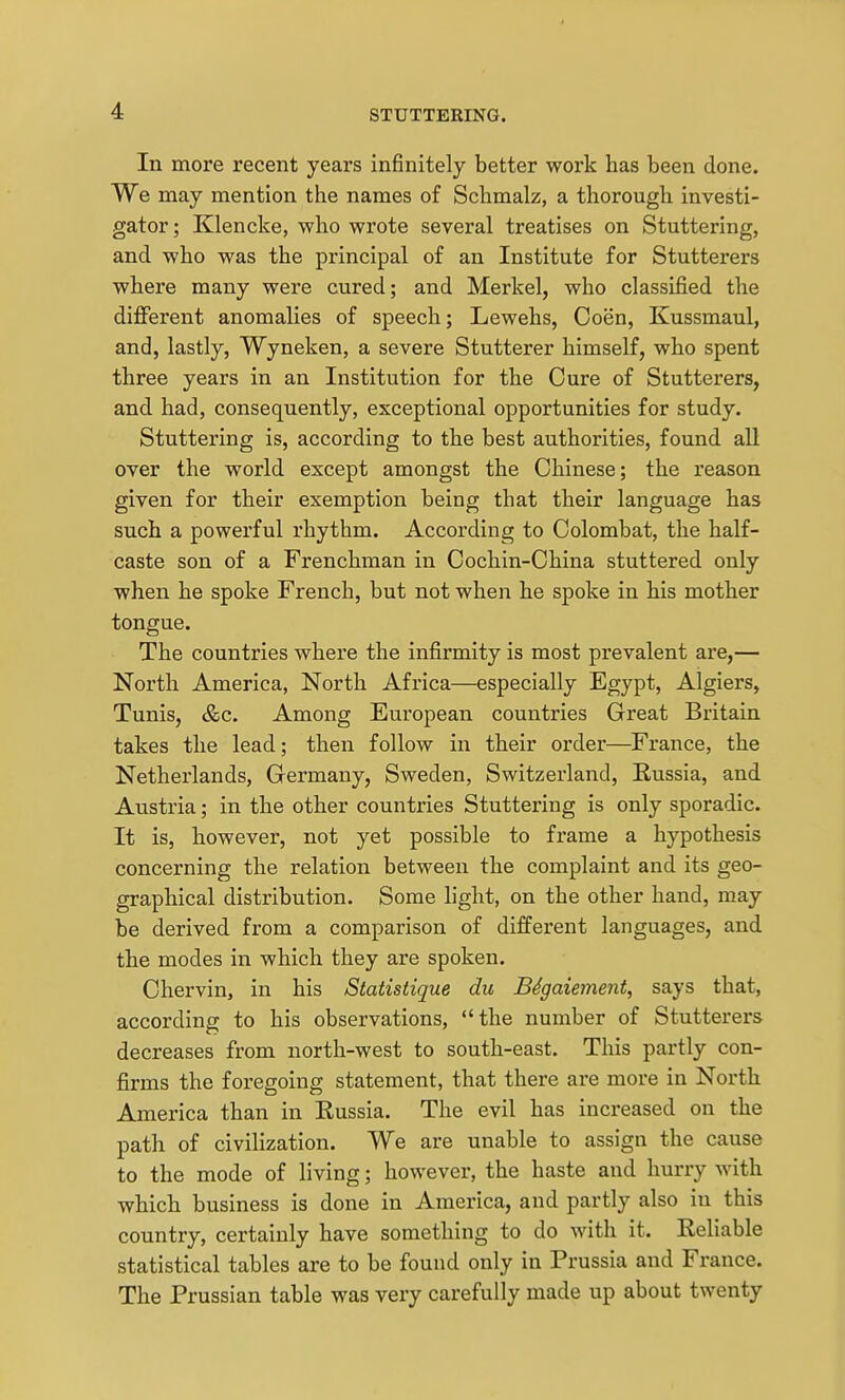 In more recent years infinitely better work has been done. We may mention the names of Schmalz, a thorough investi- gator ; Klencke, who wrote several treatises on Stuttering, and who was the principal of an Institute for Stutterers where many were cured; and Merkel, who classified the different anomalies of speech; Lewehs, Coen, Kussmaul, and, lastly, Wyneken, a severe Stutterer himself, who spent three years in an Institution for the Cure of Stutterers, and had, consequently, exceptional opportunities for study. Stuttering is, according to the best authorities, found all over the world except amongst the Chinese; the reason given for their exemption being that their language has such a powerful rhythm. According to Colombat, the half- caste son of a Frenchman in Cochin-China stuttered only when he spoke French, but not when he spoke in his mother tongue. The countries where the infirmity is most prevalent are,— North America, North Africa—especially Egypt, Algiers, Tunis, &c. Among European countries Great Britain takes the lead; then follow in their order—France, the Netherlands, Germany, Sweden, Switzerland, Kussia, and Austria; in the other countries Stuttering is only sporadic. It is, however, not yet possible to frame a hypothesis concerning the relation between the complaint and its geo- graphical distribution. Some light, on the other hand, may be derived from a comparison of different languages, and the modes in which they are spoken. Chervin, in his Statistique du B4gaiement, says that, according to his observations, the number of Stutterers decreases from north-west to south-east. This partly con- firms the foregoing statement, that there are more in North America than in Russia. The evil has increased on the path of civilization. We are unable to assign the cause to the mode of living; however, the haste and hurry with which business is done in America, and partly also in this country, certainly have something to do with it. Reliable statistical tables are to be found only in Prussia and France. The Prussian table was very carefully made up about twenty