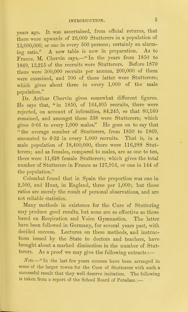 years ago. It was ascertained, from official returns, that tliere were upwards of 26,000 Stutterers in a population of 13,000,000, or one in every 500 persons; certainly an alarm- ing ratio. A new table is now in preparation. As to France, M. Chervin says,—In the years from 1850 to 1869, 13,215 of the recruits were Stutterers. Before 1870 there were 300,000 recruits per annum, 200,000 of them were examined, and 700 of these latter were Stutterers; which gives about three in every 1,000 of the male population. Dr. Arthur Chervin gives somewhat different figures. He says that, in 1850, of 164,405 recruits, there were rejected, on account of infirmities, 84,245, so that 80,160 remained, and amongst these 538 were Stutterers; which gives 6*66 to every 1,000 males. He goes on to say that the average number of Stutterers, from 1850 to 1869, amounted to 6*32 in every 1,000 recruits. That is, in a male population of 18,400,000, there were 116,288 Stut- terers; and as females, compared to males, are as one to ten, there were 11,628 female Stutterers; which gives the total number of Stutterers in France as 127,916, or one in 144 of the population. Colombat found that in Spain the proportion was one in 2,500, and Hunt, in England, three per 1,000; but these ratios are merely the result of personal observations, and are not reliable statistics. Many methods in existence for the Cure of Stuttering may produce good results, but none are so effective as those based on Kespiration and Voice Gymnastics. The latter have been followed in Germany, for several years past, with decided success. Lectures on these methods, and instruc- tions issued by the State to doctors and teachers, have brought about a marked diminution in the number of Stut- terers. As a proof we may give the following extracts :— iVote.— In the last few years courses have been arranged in some of the larger towns for the Cure of Stutterers with such a successful result that they well deserve imitation. The following is taken from a report of the School Board of Potsdam :—