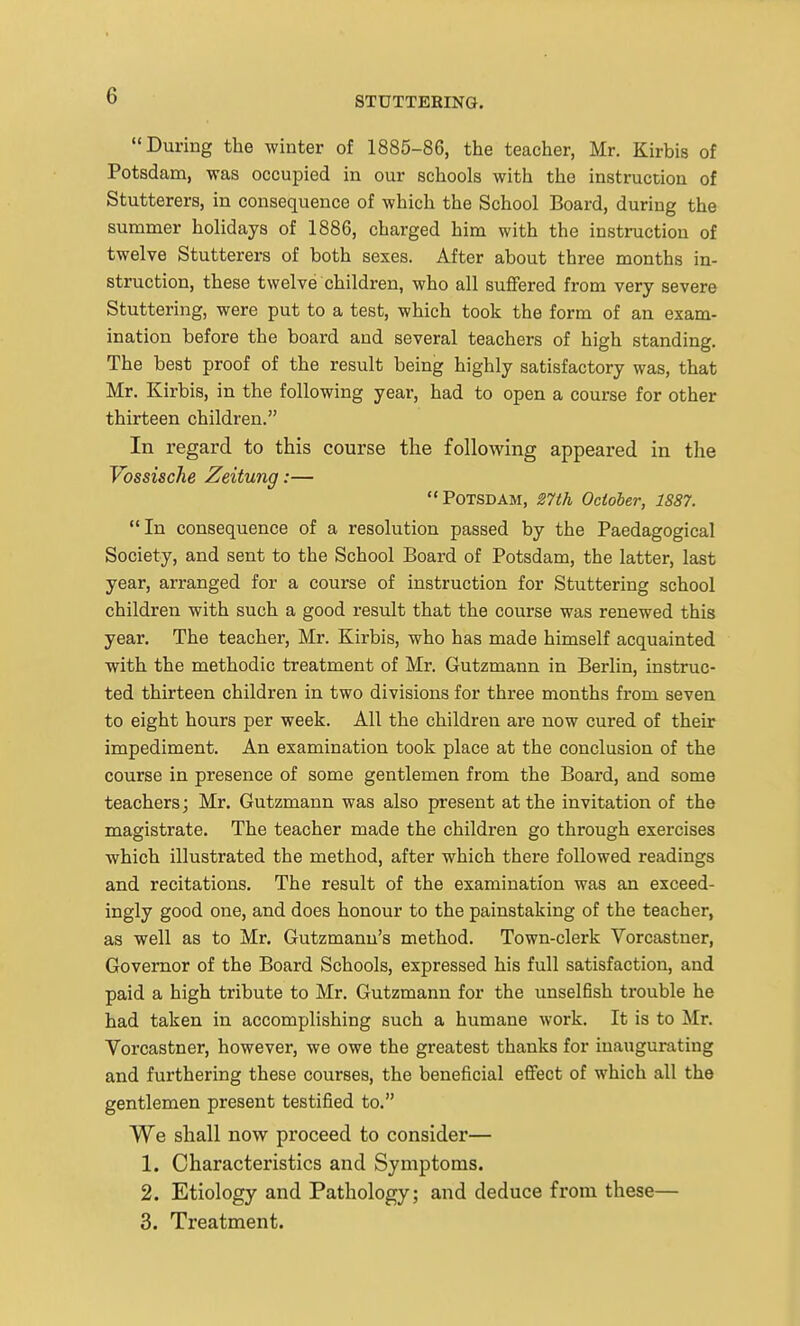 During the winter of 1885-86, the teacher, Mr. Kirbis of Potsdam, was occupied in our schools with the instruction of Stutterers, in consequence of which the School Board, during the summer holidays of 1886, charged him with the instruction of twelve Stutterers of both sexes. After about three months in- struction, these twelve children, who all suffered from very severe Stuttering, were put to a test, which took the form of an exam- ination before the board and several teachers of high standing. The best proof of the result being highly satisfactory was, that Mr. Kirbis, in the following year, had to open a course for other thirteen children. In regard to this course the following appeared in the VossiscJie Zeitung:— Potsdam, 27th October, 1887. In consequence of a resolution passed by the Paedagogical Society, and sent to the School Board of Potsdam, the latter, last year, arranged for a course of instruction for Stuttering school children with such a good result that the course was renewed this year. The teacher, Mr. Kirbis, who has made himself acquainted with the methodic treatment of Mr. Gutzmann in Berlin, instruc- ted thirteen children in two divisions for three months from seven to eight hours per week. All the children are now cured of their impediment. An examination took place at the conclusion of the course in presence of some gentlemen from the Board, and some teachers; Mr. Gutzmann was also present at the invitation of the magistrate. The teacher made the children go through exercises which illustrated the method, after which there followed readings and recitations. The result of the examination was an exceed- ingly good one, and does honour to the painstaking of the teacher, as well as to Mr. Gutzmann's method. Town-clerk Vorcastner, Governor of the Board Schools, expressed his full satisfaction, and paid a high tribute to Mr. Gutzmann for the unselBsh trouble he had taken in accomplishing such a humane work. It is to Mr. Vorcastner, however, we owe the greatest thanks for inaugurating and furthering these courses, the beneficial effect of which all the gentlemen present testified to. We shall now proceed to consider— 1. Characteristics and Symptoms. 2. Etiology and Pathology; and deduce from these— 3. Treatment.