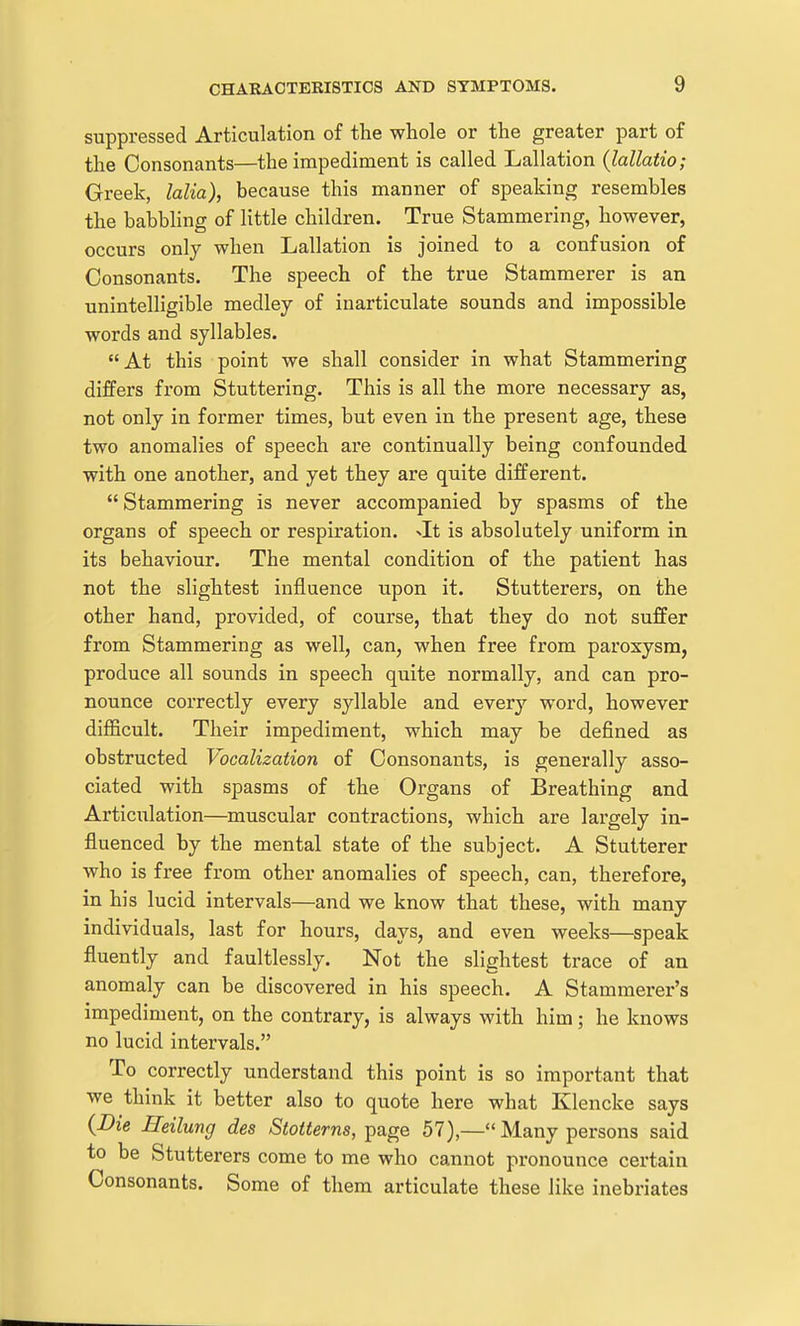 suppressed Articulation of the whole or the greater part of the Consonants—the impediment is called Lallation {lallatio; Greek, lalia), because this manner of speaking resembles the babbhng of little children. True Stammering, however, occurs only when Lallation is joined to a confusion of Consonants. The speech of the true Stammerer is an unintelligible medley of inarticulate sounds and impossible words and syllables. At this point we shall consider in what Stammering differs from Stuttering. This is all the more necessary as, not only in former times, but even in the present age, these two anomalies of speech are continually being confounded with one another, and yet they are quite different. Stammering is never accompanied by spasms of the organs of speech or respiration, xlt is absolutely uniform in its behaviour. The mental condition of the patient has not the slightest influence upon it. Stutterers, on the other hand, provided, of course, that they do not suffer from Stammering as well, can, when free from paroxysm, produce all sounds in speech quite normally, and can pro- nounce correctly every syllable and every word, however difficult. Their impediment, which may be defined as obstructed Vocalization of Consonants, is generally asso- ciated with spasms of the Oi'gans of Breathing and Articulation—muscular contractions, which are largely in- fluenced by the mental state of the subject. A Stutterer who is free from other anomalies of speech, can, therefore, in his lucid intervals—and we know that these, with many individuals, last for hours, days, and even weeks—speak fluently and faultlessly. Not the slightest trace of an anomaly can be discovered in his speech. A Stammerer's impediment, on the contrary, is always with him; he knows no lucid intervals. To correctly understand this point is so important that we think it better also to quote here what Klencke says {Die Heilung des *Sto«6rns, page 57),—Many persons said to be Stutterers come to me who cannot pronounce certain Consonants. Some of them articulate these like inebriates