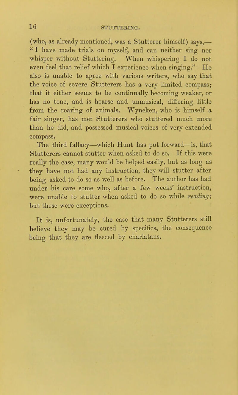 (who, as already mentioned, was a Stutterer himself) says,—  I have made trials on myself, and can neither sing nor whisper without Stuttering. When whispering I do not even feel that relief which I experience when singing. He also is unable to agree with various writers, who say that the voice of severe Stutterers has a very limited compass; that it either seems to be continually becoming weaker, or has no tone, and is hoarse and unmusical, differing little from the roaring of animals. Wyneken, who is himself a fair singer, has met Stutterers who stuttered much more than he did, and possessed musical voices of very extended compass. The third fallacy—which Hunt has put forward—is, that Stutterers cannot stutter when asked to do so. If this were really the case, many would be helped easily, but as long as they have not had any instruction, they will stutter after being asked to do so as well as before. The author has had under his care some who, after a few weeks' instruction, were unable to stutter when asked to do so while reading; but these were exceptions. It is, unfortunately, the case that many Stutterers still believe they may be cured by specifics, the consequence being that they are fleeced by charlatans.