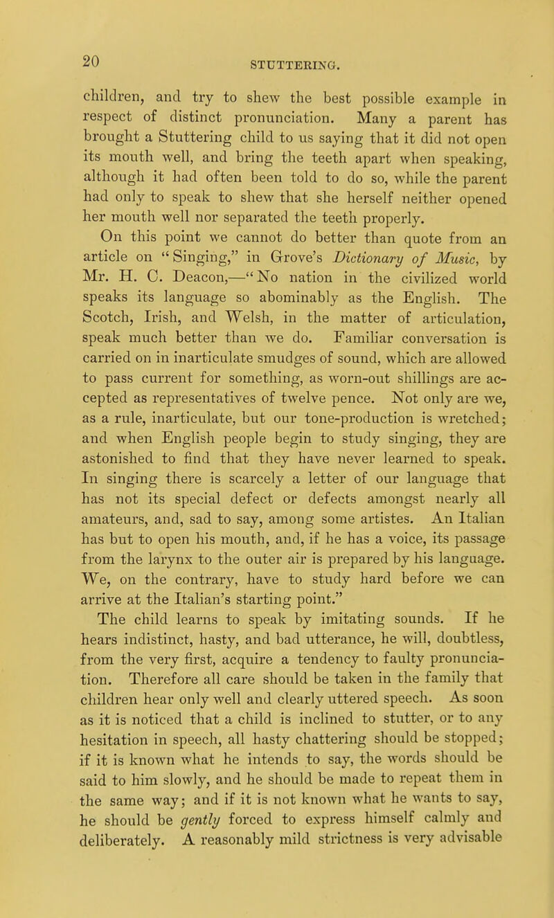 children, and try to shew the best possible example in respect of distinct pronunciation. Many a parent has brought a Stuttering child to us saying that it did not open its mouth well, and bring the teeth apart when speaking, although it had often been told to do so, while the parent had only to speak to shew that she herself neither opened her mouth well nor sepai'ated the teeth properly. On this point we cannot do better than quote from an article on Singing, in Grove's Dictionary of Music, by Mr. H. C. Deacon,—No nation in the civilized world speaks its language so abominably as the English. The Scotch, Irish, and Welsh, in the matter of articulation, speak much better than we do. Familiar conversation is carried on in inarticulate smudges of sound, which are allowed to pass current for something, as worn-out shillings are ac- cepted as representatives of twelve pence. Not only are we, as a rule, inarticulate, but our tone-production is wretched; and when English people begin to study singing, they are astonished to find that they have never learned to speak. In singing there is scarcely a letter of our language that has not its special defect or defects amongst nearly all amateurs, and, sad to say, among some artistes. An Italian has but to open his mouth, and, if he has a voice, its passage from the larynx to the outer air is prepared by his language. We, on the contrary, have to study hard before we can arrive at the Italian's starting point. The child learns to speak by imitating sounds. If he hears indistinct, hasty, and bad utterance, he will, doubtless, from the very first, acquire a tendency to faulty pronuncia- tion. Therefore all care should be taken in the family that children hear only well and clearly uttered speech. As soon as it is noticed that a child is inclined to stutter, or to any hesitation in speech, all hasty chattering should be stopped; if it is known what he intends to say, the words should be said to him slowly, and he should be made to repeat them in the same way; and if it is not known what he wants to say, he should be gently forced to express himself calmly and deliberately. A reasonably mild strictness is very advisable