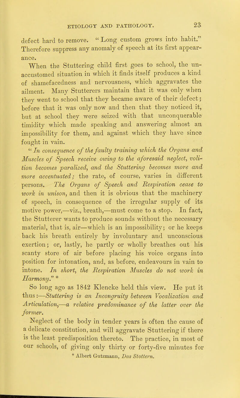 defect hard to remove.  Long custom grows into habit. Therefore suppress any anomaly of speech at its first appear- ance. When the Stuttering child first goes to school, the un- accustomed situation in which it finds itself produces a kind of shamefacedness and nervousness, which aggravates the ailment. Many Stutterers maintain that it was only when they went to school that they became aware of their defect; before that it was only now and then that they noticed it, but at school they were seized with that unconquerable timidity which made speaking and answering almost an impossibility for them, and against which they have since fought in vain. /n consequence of the faulty training which the Organs and Muscles of Speech receive owing to the aforesaid neglect, voli- tion becomes paralized, and the Stuttering becomes more and more accentuated; the rate, of course, varies in different persons. The Organs of Speech and Respiration cease to work in unison, and then it is obvious that the machinery of speech, in consequence of the irregular supply of its motive power,—viz., breath,—must come to a stop. In fact, the Stutterer wants to produce sounds without the necessary materia], that is, air—which is an impossibility; or he keeps back his breath entirely by involuntary and unconscious exertion; or, lastly, he partly or wholly breathes out his scanty store of air before placing his voice organs into position for intonation, and, as before, endeavours in vain to intone. In short, the Respiration Muscles do not worh in Harmony. * So long ago as 1842 Klencke held this view. He put it thus:—Stuttering is an Incongruity between Vocalization and Articulation,—a relative predominance of the latter over the former. Neglect of the body in tender years is often the cause of a delicate constitution, and will aggravate Stuttering if there is the least predisposition thereto. The practice, in most of our schools, of giving only thirty or forty-five minutes for * Albert Gutzmann, Das Stottern.
