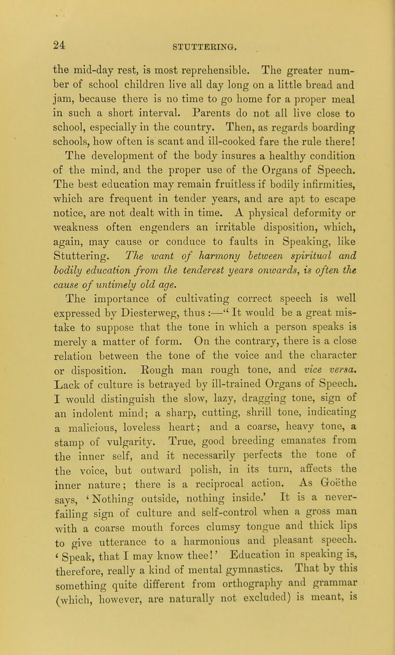 the mid-day rest, is most reprehensible. The greater num- ber of school children live all day long on a little bread and jam, because there is no time to go home for a proper meal in such a short interval. Parents do not all live close to school, especially in the country. Then, as regards boarding schools, how often is scant and ill-cooked fare the rule there! The development of the body insures a healthy condition of the mind, and the proper use of the Organs of Speech. The best education may remain fruitless if bodily infirmities, which are frequent in tender years, and are apt to escape notice, are not dealt with in time. A physical deformity or weakness often engenders an irritable disposition, which, again, may cause or conduce to faults in Speaking, like Stuttering. The want of harmony between spiritual and bodily education from the tender est years onwards, is often the cause of untimely old age. The importance of cultivating correct speech is well expressed by Diesterweg, thus :— It would be a great mis- take to suppose that the tone in which a person speaks is merely a matter of form. On the contrary, there is a close relation between the tone of the voice and the character or disposition. Rough man rough tone, and vice versa. Lack of culture is betrayed by ill-trained Organs of Speech. I would distinguish the slow, lazy, dragging tone, sign of an indolent mind; a sharp, cutting, shrill tone, indicating a malicious, loveless heart; and a coarse, heavy tone, a stamp of vulgarity. True, good breeding emanates from the inner self, and it necessarily perfects the tone of the voice, but outward polish, in its turn, affects the inner nature; there is a reciprocal action. As Goethe says, 'Nothing outside, nothing inside.' It is a never- failing sign of culture and self-control when a gross man with a coarse mouth forces clumsy tongue and thick lips to give utterance to a harmonious and pleasant speech. ' Speak, that I may know thee!' Education in speaking is, therefore, really a kind of mental gymnastics. That by this something quite different from orthography and grammar (which, however, are naturally not excluded) is meant, is