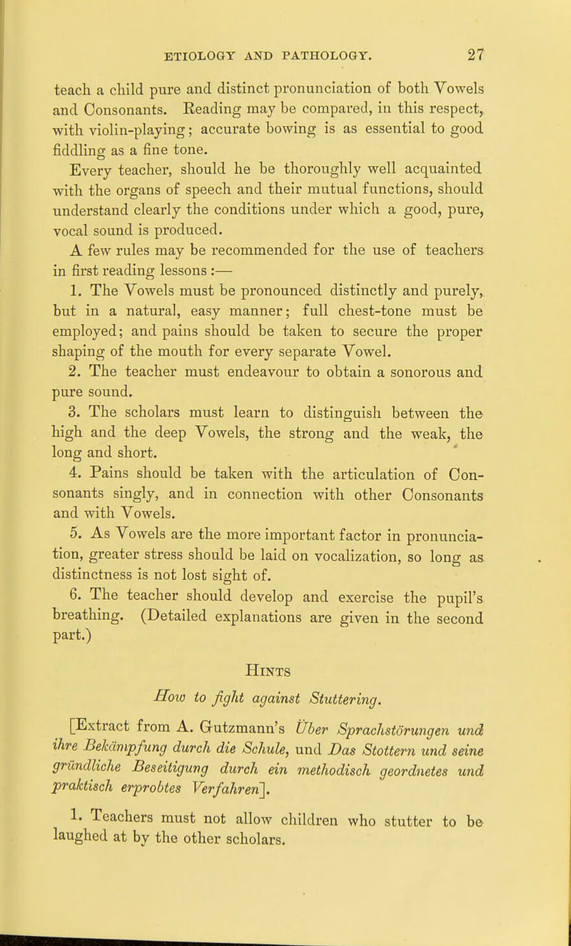 teach a child pure and distinct jDronunciation of both Vowels and Consonants. Keading may be compared, in this respect,, with violin-playing; accurate bowing is as essential to good fiddling as a fine tone. Every teacher, should he be thoroughly well acquainted with the organs of speech and their mutual functions, should understand clearly the conditions under which a good, pure, vocal sound is produced. A few rules may be recommended for the use of teachers, in first reading lessons :— 1. The Vowels must be pronounced distinctly and purely, but in a natural, easy manner; full chest-tone must be employed; and pains should be taken to secure the proper shaping of the mouth for every separate Vowel. 2. The teacher must endeavour to obtain a sonorous and pure sound. 3. The scholars must learn to distinguish between the high and the deep Vowels, the strong and the weak, the long and short. 4. Pains should be taken with the articulation of Con- sonants singly, and in connection with other Consonants and with Vowels. 5. As Vowels are the more important factor in pronuncia- tion, greater stress should be laid on vocalization, so long as distinctness is not lost sight of. 6. The teacher should develop and exercise the pupil's breathing. (Detailed explanations are given in the second part.) Hints Hoio to fight against Stuttering. [Extract from A. Gutzmann's Uber Sprachstdrungen und ihre Bekdmpfung durch die Schule, und Das Stottern und seine grundliche Beseitigung durch ein methodisch geordnetes und praktisch erprobtes Verfahrer{\. 1. Teachers must not allow children who stutter to be laughed at by the other scholars.