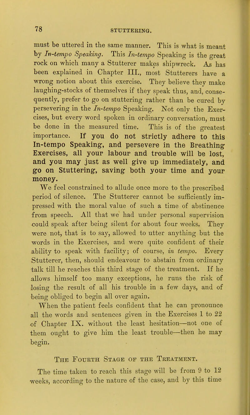 must be uttered in the same manner. This is what is meant by In-tempo Speaking. This In-tempo Speaking is the great rock on which many a Stutterer makes shipwreck. has been explained in Chapter III., most Stutterers have a wrong notion about this exercise. They beheve they make laughing-stocks of themselves if they speak thus, and, conse- quently, prefer to go on stuttering rather than be cured by persevering in the In-tempo Speaking. Not only the Exer- cises, but every word spoken in ordinary conversation, must be done in the measured time. This is of the greatest importance. If you do not strictly adhere to this In-tempo Speaking, and persevere in the Breathing Exercises, all your labour and trouble will be lost, and you may just as well g-ive up immediately, and go on Stuttering, saving both your time and your money. We feel constrained to allude once more to the prescribed period of silence. The Stutterer cannot be sufficiently im- pressed with the moral value of such a time of abstinence from speech. All that we had under personal supervision could speak after being silent for about four weeks. They were not, that is to say, allowed to utter anything but the words in the Exercises, and were quite confident of their ability to speak with facility; of course, in tempo. Every Stutterer, then, should endeavour to abstain from ordinary talk till he reaches this third stage of the treatment. If he allows himself too many exceptions, he runs the risk of losing the result of all his trouble in a few days, and of being obliged to begin all over again. When the patient feels confident that he can pronounce all the words and sentences given in the Exercises 1 to 22 of Chapter IX. without the least hesitation—not one of them ought to give him the least trouble—then he may begin. The Fourth Stage of the Treatment. The time taken to reach this stage will be from 9 to 12 weeks, according to the nature of the case, and by this time