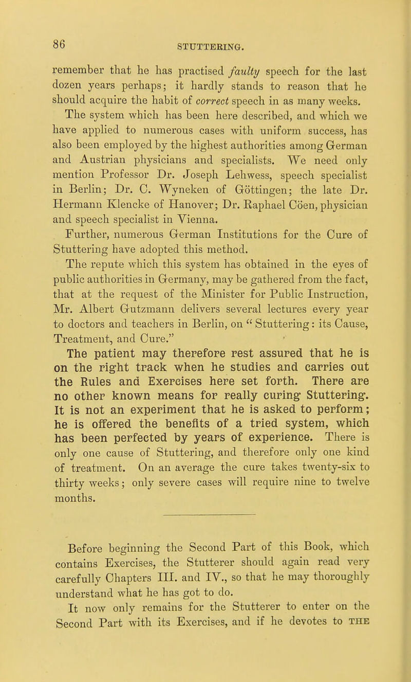 remember that lie has practised faulty speech for the last dozen years perhaps; it hardly stands to reason that he should acquire the habit of correct speech in as many weeks. The system which has been here described, and which we have applied to numerous cases with uniform success, has also been employed by the highest authorities among German and Austrian physicians and specialists. We need only mention Professor Dr. Joseph Lehwess, speech specialist in Berlin; Dr. 0. Wyneken of Gottingen; the late Dr. Hermann Klencke of Hanover; Dr. Eaphael Coen, physician and speech specialist in Vienna. Further, numerous German Institutions for the Cure of Stuttering have adopted this method. The repute which this system has obtained in the eyes of public authorities in Germany, may be gathered from the fact, that at the request of the Minister for Public Instruction, Mr. Albert Gutzmann delivers several lectures every year to doctors and teachers in Berlin, on  Stuttering: its Cause, Treatment, and Cure. The patient may therefore rest assured that he is on the right track when he studies and carries out the Rules and Exercises here set forth. There are no other known means for really curing Stuttering. It is not an experiment that he is asked to perform; he is offered the benefits of a tried system, which has been perfected by years of experience. There is only one cause of Stuttering, and therefore only one kind of treatment. On an average the cure takes twenty-six to thirty weeks; only severe cases will require nine to twelve months. Before beginning the Second Part of this Book, which contains Exercises, the Stutterer should again read very carefully Chapters III. and IV., so that he may thoroughly understand what he has got to do. It now only remains for the Stutterer to enter on the Second Part with its Exercises, and if he devotes to the