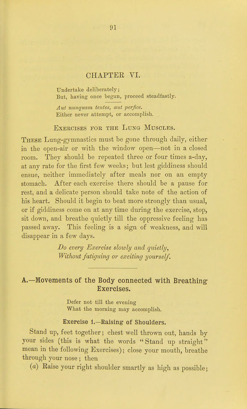 CHAPTER VI. Undertake deliberately; But, having once begun, proceed steadfastly. Aut mmquam tentes, aut perfice. Either never attempt, or accomplish. Exercises for the Lung Muscles. These Lung-gymnastics must be gone through daily, either in the open-air or with the window open—not in a closed room. They should be repeated three or four times a-day, at any rate for the first few weeks; but lest giddiness should ensue, neither immediately after meals nor on an empty stomach. After each exercise there should be a pause for rest, and a delicate person should take note of the action of his heart. Should it begin to beat more strongly than usual, or if giddiness come on at any time during the exercise, stop, sit down, and breathe quietly till the oppressive feeling has passed away. This feeling is a sign of weakness, and will disappear in a few days. Do every Exercise slowly and quietly, Without fatiguing or exciting yourself. A.—Movements of the Body connected with Breathing Exercises. Defer not till the evening What the morning may accomplish. Exercise 1.—Raising of Shoulders. Stand up, feet together; chest well thrown out, hands by your sides (this is what the words Stand up straight mean in the following Exercises); close your mouth, breathe through your nose ; then (a) Raise your right shoulder smartly as high as possible;