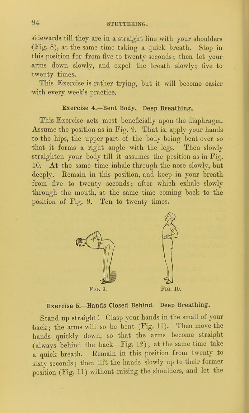 sidewards till they are in a straight line with your shoulders (Fig. 8), at the same time taking a quick breath. Stop in this position for from five to twenty seconds; then let your arms down slowly, and expel the breath slowly; five to twenty times. This Exercise is rather trying, but it will become easier with every week's practice. Exercise 4.—Bent Body, Deep Breathing. This Exercise acts most beneficially upon the diaphragm. Assume the position as in Fig. 9. That is, apply your hands to the hips, the upper part of the body being bent over so that it forms a right angle with the legs. Then slowly straighten your body till it assumes the position as in Fig. 10. At the same time inhale through the nose slowly, but deeply. Remain in this position, and keep in your breath from five to twenty seconds; after which exhale slowly through the mouth, at the same time coming back to the position of Fig. 9. Ten to twenty times. Fig. 9. Fig. 10. Exercise 5.—Hands Closed Behind. Deep Breathing. Stand up straight! Clasp your hands in the small of your back; the arms will so be bent (Fig. 11). Then move the hands quickly down, so that the arms become straight (always behind the back—Fig. 12) ; at the same time take a quick breath. Remain in this position from twenty to sixty seconds; then lift the hands slowly up to their former position (Fig. 11) without raising the shoulders, and let the