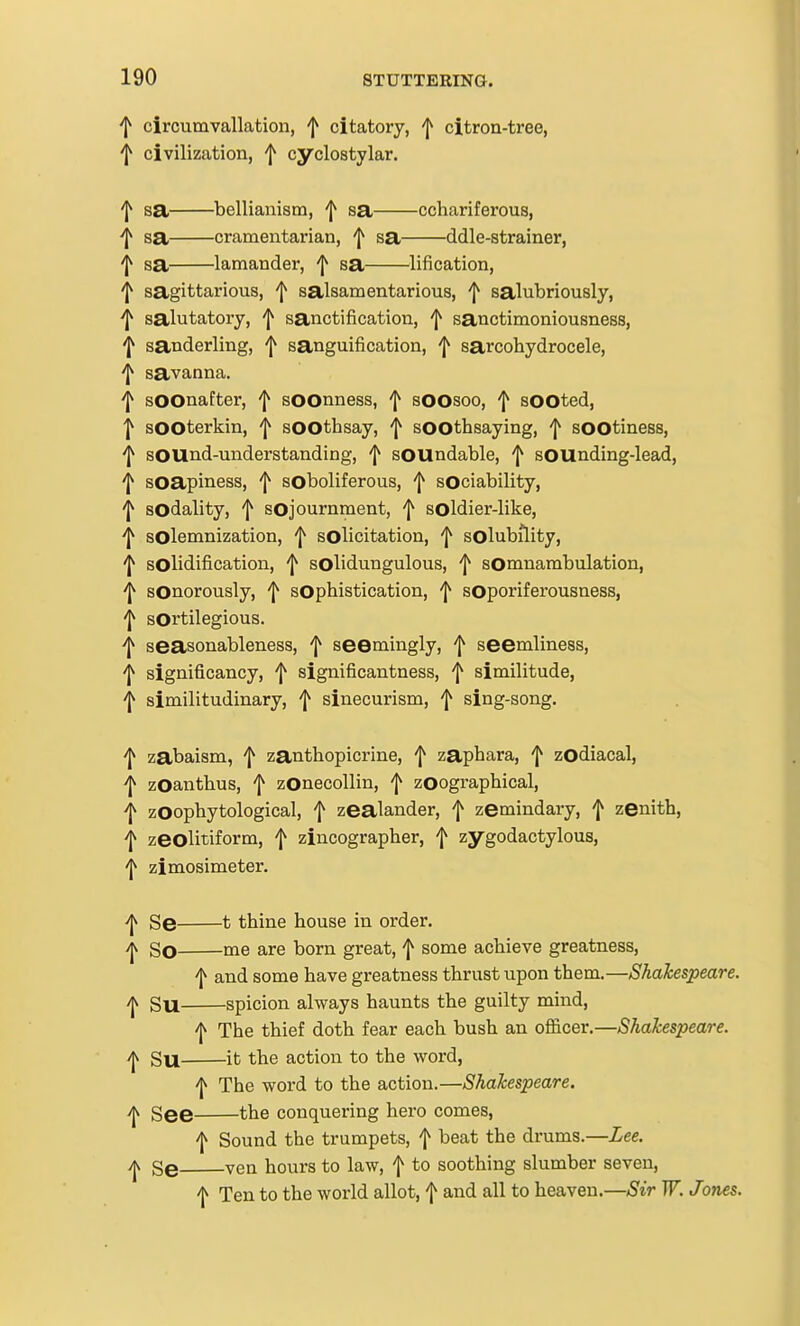 f circumvallation, f citatory, citron-tree, f civilization, f cyclostylar. 'I^ sa bellianism, ^ sa cchariferous, sa cramentarian, f sa ddle-strainer, 'I^ sa lamander, f sa lification, 'J^ sagittarious, f salsamentarious, ^ salubriously, ^ salutatory, f sanctification, f sanctimoniousness, 'I^ sanderling, f sanguification, ^ sarcohydrocele, 'J^ savanna. 'I^ sOOnafter, ^ sOOnness, 1^ sOOsoo, f sOOted, ■J^ sOOterkin, f sOOthsay, f soothsaying, sOOtiness, ^ sound-understanding, f sOUndable, f sOUnding-lead, 'I^ soapiness, f soboliferous, f sociability, ^ sodality, f sojournment, | soldier-like, ^ solemnization, f solicitation, solubility, ^ solidification, 'J^ solidungulous, ^ sOmnambulation, 'I^ sonorously, ^ sophistication, sOporiferousness, 'I^ sOrtilegious. ■f seasonableness, f seemingly, f seemliness, 'I^ significancy, f significantness, f similitude, 'I^ similitudinary, f sinecurism, f sing-song. ^ zabaism, f zanthopicrine, f zaphara, f zodiacal, ^ zOanthus, f zOnecollin, | zoographical, ^ zoophytological, f zealander, f zemindary, 'j^ zenith, i zeolitiform, f zincographer, f zygodactylous, 'l^ zimosimeter. Se 1 thine house in order. -jv So me are born great, f some achieve greatness, f and some have greatness thrust upon them.—Shakespeare. SU spicion always haunts the guilty mind, 'I^ The thief doth fear each bush an officer.—Shakespeare. Su it the action to the word, The word to the action.—Shakespeare. yjv gg© the conquering hero comes, \ Sound the trumpets, f beat the drums.—Lee. g© ven hours to law, f to soothing slumber seven, 'I^ Ten to the world allot, f and all to heaven.—Sir W. Jones.