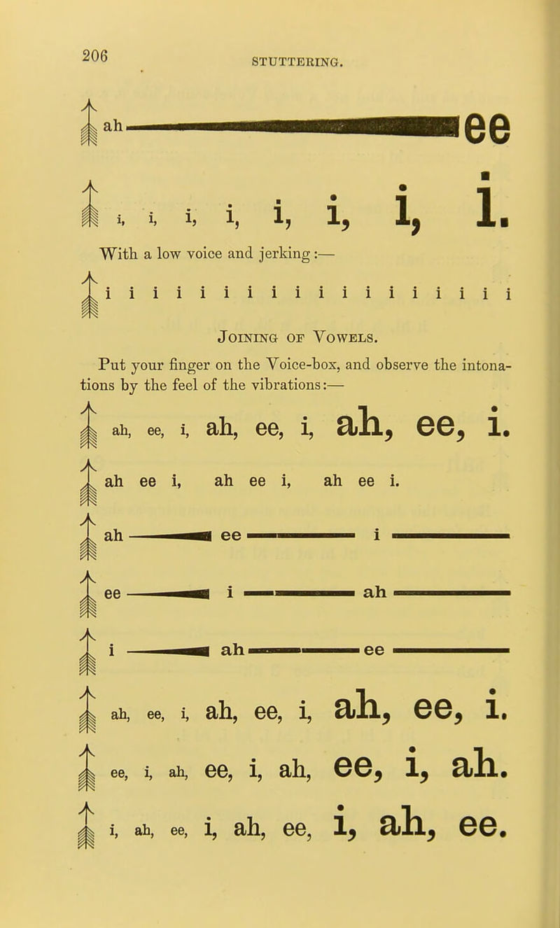 STUTTERING. With a low voice and jerking:— 1 1 1 1 1 1 1 1 1 1 1 1 1 1 1 1 i i JoiNESTG OF Vowels. Put your finger on the Voice-box, and observe the intona- tions by the feel of the vibrations:— ^1 ah, ee, i, ah, 66, i, ah, ee. i. m ah ee i, ah ee i, ah ee i. ee i ah ee ^1 ah, ee, m i. ah, 66, i, ah, ee, i. ^ 88, i, ah, 66, 1, ah, ee, i, ah. A i, ah, ee, 1, ah, 66, i, ah, ee. i