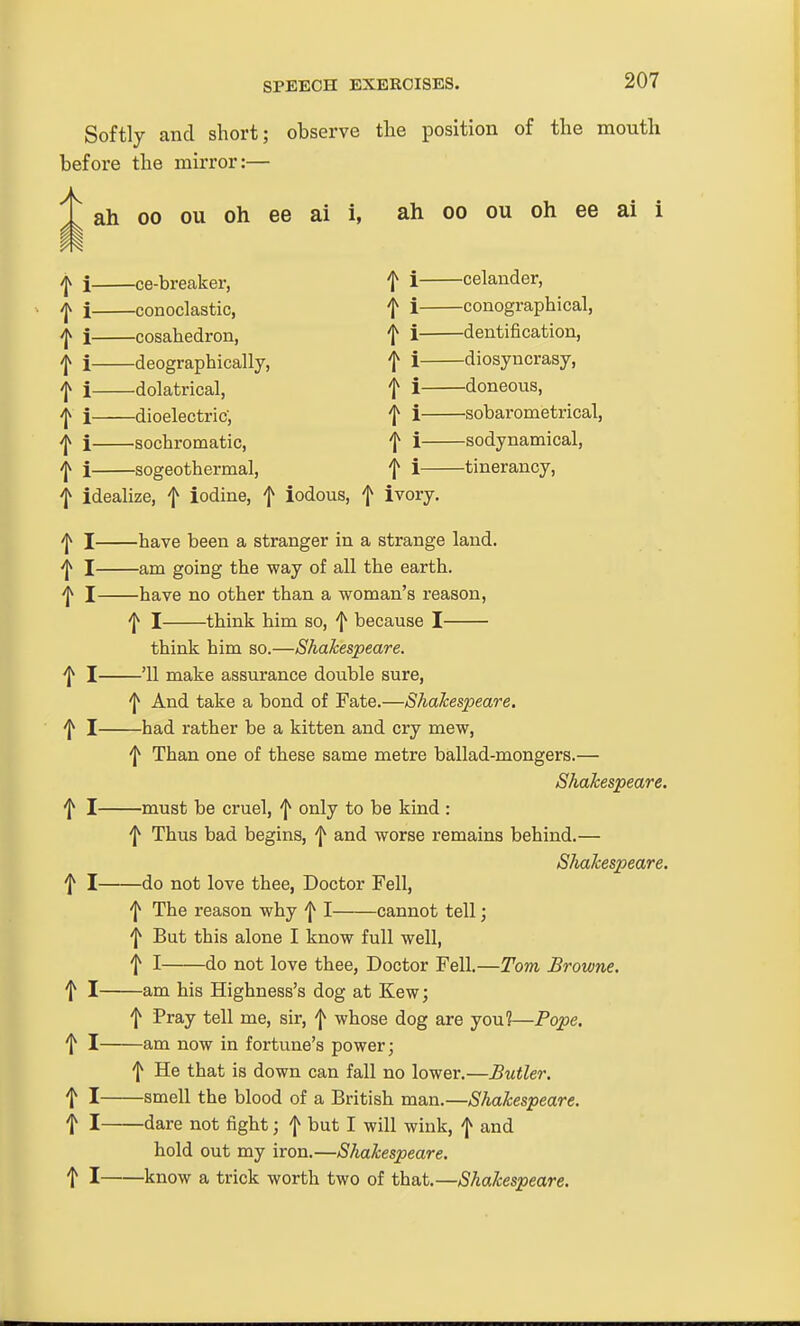 Softly and short; observe the position of the mouth before the mirror:— ah 00 ou oh ee ai i, ah oo ou oh ee ai i -jv i ce-breaker, t i celander, ^ i conoclastic, t i conographical, ^ i cosahedron, t i dentification, j i deographically, f i diosyncrasy, f i dolatrical, f i doneous, j i dioelectric-, t i sobarometrical, ^ i sochromatic, f i sodynamical, ^ i sogeothermal, f i tinerancy, f idealize, f iodine, f iodous, f ivory. 'j^ I have been a stranger in a strange laud. ^ I am going the way of all the earth. ^ I have no other than a woman's reason, 'I^ I think him so, f because I think him so.—Shakespeare. ^ I '11 make assurance double sure, 'I^ And take a bond of Fate.—Shakespeare. ^ I had rather be a kitten and cry mew, 'I^ Than one of these same metre ballad-mongers.— Shakespeare. ^ I must be cruel, f only to be kind : f Thus bad begins, f and worse remains behind.— Shakespeare. f I do not love thee, Doctor Fell, 'I* The reason why I cannot tell; f But this alone I know full well, f I do not love thee, Doctor Fell.—Tom Browne. t I am his Highness's dog at Kew; f Pray tell me, sir, f whose dog are you?—Pope. f I am now in fortune's power; 'I^ He that is down can fall no lower.—Butler. t I smell the blood of a British man.—Shakespeare. t I <iare not fight; f but I will wink, f and hold out my iron.—Shakespeare. t I know a trick worth two of that.—Shakespeare.