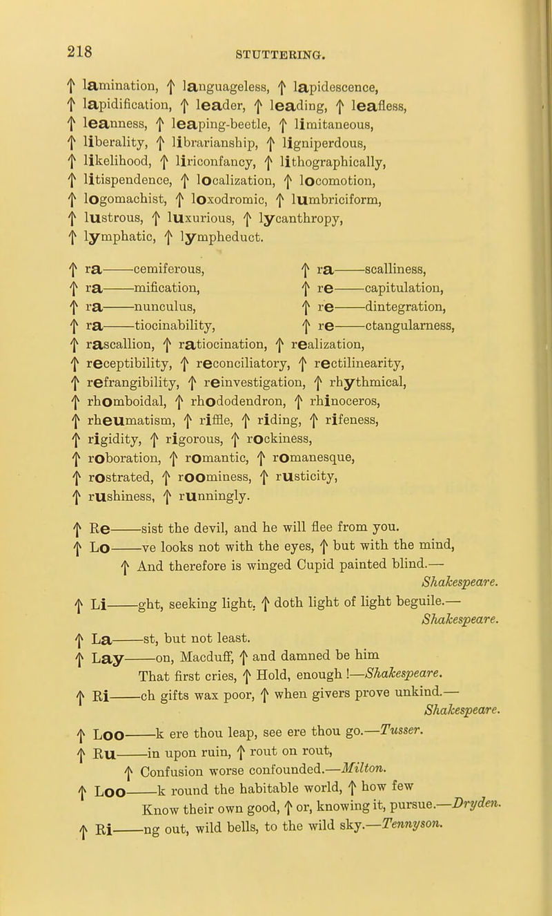 f lamination, f languageless, f lapidescence, t lapidification, f leader, f leading, f leafless, f leanness, f leaping-beetle, f limitaneous, f liberality, f librarianship, ^ ligniperdous, f likelihood, f liriconfancy, f lithographically, f litispendence, f localization, f locomotion, f lOgomachist, f loxodromic, f lumbriciform, f lustrous, f luxurious, f lycanthropy, f lymphatic, f lympheduct. f ra cemiferous, ^ ra scalliness, 'I^ ra mification, 'l^ re capitulation, 'I^ ra nunculus, ^ re dintegration, f ra tiocinability, f re ctangulamess, f rascallion, ^ ratiocination, ^ realization, 'I^ receptibility, ^ reconciliatory, rectilinearity, 'I^ refrangibility, f reinvestigation, 'j^ rhythmical, 'I^ rhomboidal, f rhododendron, f rhinoceros, 'I^ rheumatism, f riffle, f riding, f rifeness, 'J^ rigidity, f rigorous, f rOckiness, 'I^ roboration, f romantic, f rOmanesque, f rostrated, f roominess, f rusticity, 'I^ rushiness, f runningly. 'I^ Re sist the devil, and he will flee from you. -j^ Lo ve looks not with the eyes, f but with the mind, f And therefore is winged Cupid painted blind.— Shakespeare. Li ght, seeking light, f doth light of light beguile.— Shakespeare. ^ La St, but not least. I Lay on, Macdufl; f and damned be him That first cries, f Hold, enough !—Shakespeare. ijk Ri ch gifts wax poor, f when givers prove unkind.— Shakespeare. /jv Loo k ere thou leap, see ere thou go.—Tusser. ^ RU in upon ruin, f rout on rout, 'I^ Confusion worse confounded.—Milton. /jv Loo k round the habitable world, f how few Know their own good, f or, knowing it, pursue.—iJrycfm. yjv Ri ng out, wild bells, to the wild Tennyson.