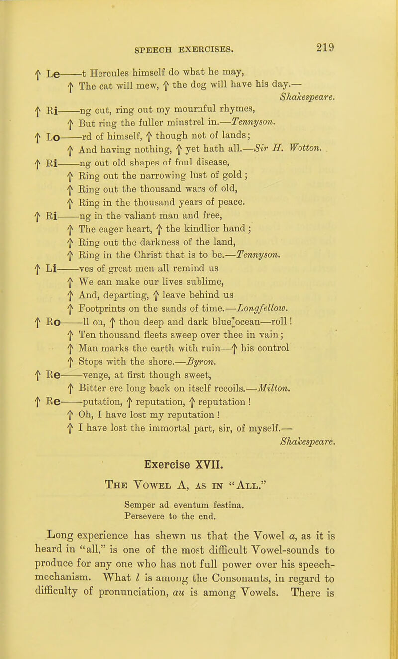 ^ Le 1 Hercules himself do what he may, f The cat will mew, f the dog will have his day.— Shakespeare. f Ri ng out, ring out my mournful rhymes, f But ring the fuller minstrel in.—Tennyson, f Lo rd of himself, f though not of lands; f And having nothing, f yet hath all.—Sir E. Wotton. ^ Ri ng out old shapes of foul disease, ^ Ring out the narrowing lust of gold; f Ring out the thousand wars of old, 'I^ Ring in the thousand years of peace, 'j^ Ri ng in the valiant man and free, f The eager heart, f the kindlier hand; f Ring out the darkness of the land, f Ring in the Christ that is to be.—Tennyson. ^ Li ves of great men all remind us 'I^ We can make our lives sublime, f And, departing, f leave behind us '1^ Footprints on the sands of time.—Longfellow, f Ro 11 on, 'I^ thou deep and dark blue'ocean—roll! f Ten thousand fleets sweep over thee in vain; f Man marks the earth with ruin—f his control ^ Stops with the shore.—Byron. f Re venge, at first though sweet, f Bitter ere long back on itself recoils.—Milton. f Re putation, f reputation, f reputation ! f Oh, I have lost my reputation ! f I have lost the immortal part, sir, of myself.— Shakespeare. Exercise XVII. The Vowel A, as in All. Semper ad eventum festina. Persevere to the end. Long experience has shewn us that the Vowel a, as it is heard in all, is one of the most difficult Vowel-sounds to produce for any one who has not full power over his speech- mechanism. What I is among the Consonants, in regard to difficulty of pronunciation, au is among Vowels. There is