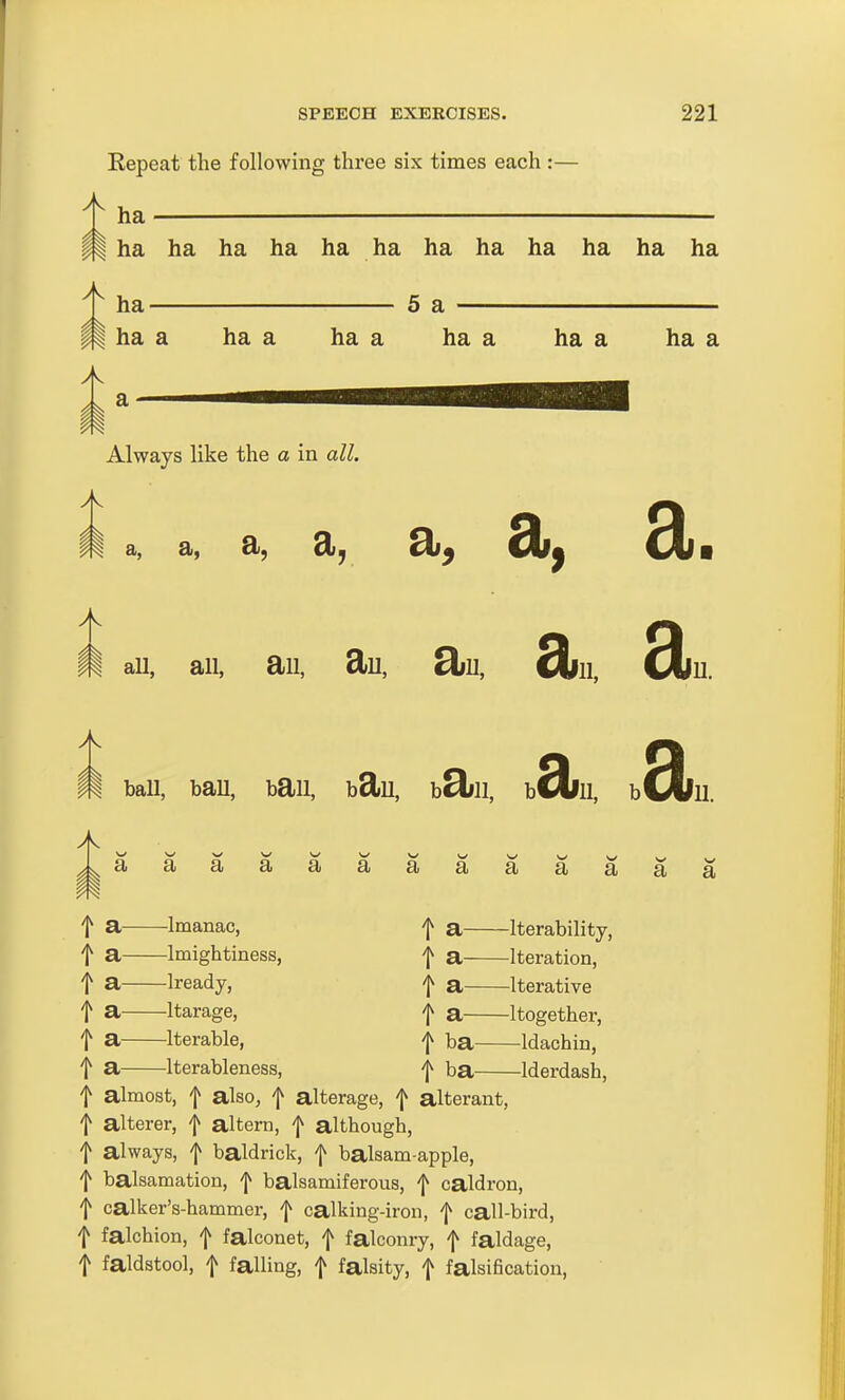 Repeat the following three six times each :— ha ^ ha ha ha ha ha ha ha ha ha ha ha ha II Always like the a in all. i a, a , a, a, 9;. au, all, ail, £lu, Siu, dill, dill ball, bau, bail, bSlu, b3ill, b 3iii, bdiii ^^aaaaaaaaaaaaa m f a. Imanac, f a Imightiness, f a Iready, f a Itarage, f a Iterable, f a iterableness, t a Iterability, f a Iteration, f a Iterative t a Itogether, f ba ^Idachin, t ba Iderdash, f almost, f also, f altarage, f alterant, f alterer, f altern, f although, f always, f baldrick, f balsam-apple, f balsamation, f balsamiferous, f caldron, f calker's-hammer, f calking-iron, f call-bird, f falchion, f falconet, f falconry, f faldage, t faldstool, f falling, f falsity, f falsification,