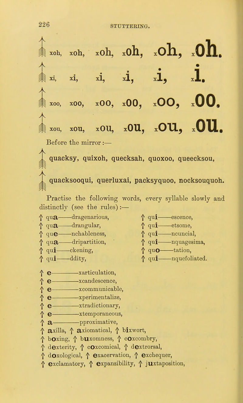 m ^o^> xoh, xoh xOh, nil A • xi, xi. B xl, xi. A m ^00, XOO, xOO, xOO, xOO, .00. m xOU, xOU, xOU, xOU, .ou. Before the mirror:— quaeksy, quixoh, quecksah, quoxoo, queecksou, quaeksooqui, querluxai, packsyquoo, nocksouquoh. Practise the following words, every syllable slowly and distinctly (see tlie rules) :— t qua— —d ragenarious, t qui— —escence, f qua— —drangular, t qui— —etsome, i que— —nchableness, t qui— —ncuncial, -j^ qua— —dripartition, t qui— —nquagesima, t qui— —ckening, f quo— —tation, t qui— —ddity, t qui— —nquefoliated. t e xarticulation, ^ e xcandescence, t e— xcommunicable, -j^ e— xperimentalize, t e— xtradictionary, i e— xtetnporaneous, t a— pproximative, f axilla, f axiomatical, f bixwort, 'j^ boxing, f buxomness, f cOxcombry, 'J* dexterity, f cOxcomical, f dextrorsal, f doxological, 'I^ exacervation, f exchequer, 'I* exclamatory, f expansibility, ^ juxtaposition,