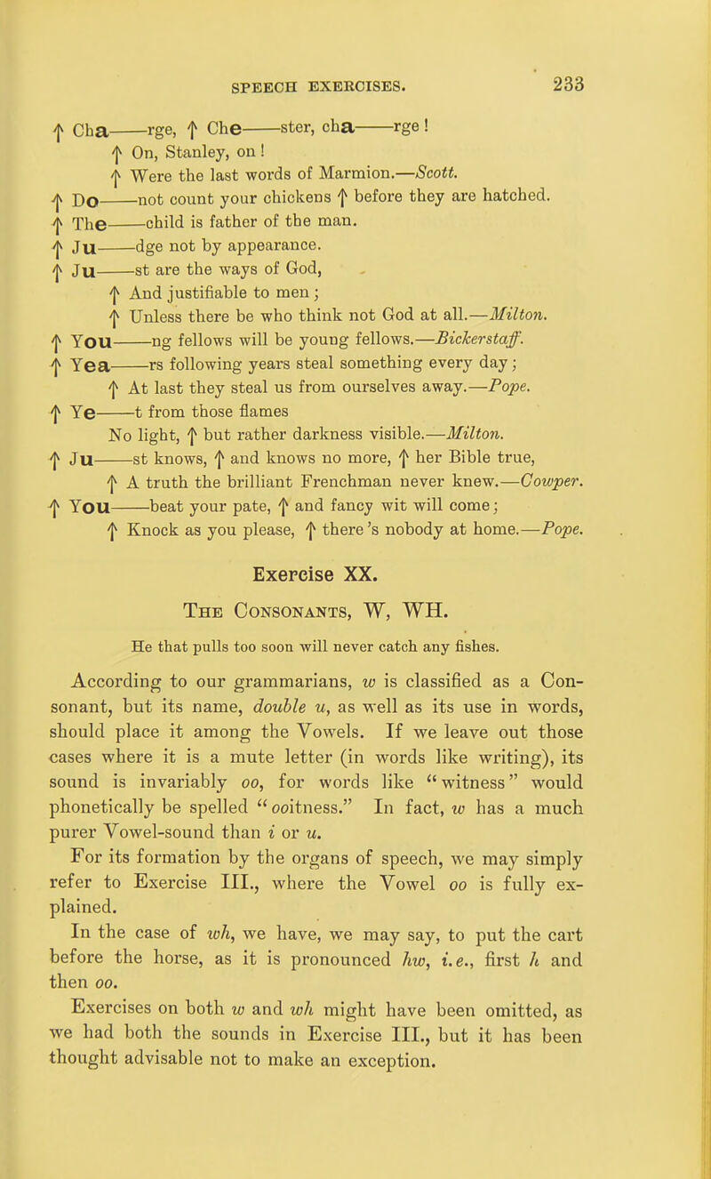 I cha rge, f Che ster, cha rge ! On, Stanley, on! ^ Were the last words of Marmion.—Scott. Do not count your chickens f before they are hatched. ^ The child is father of the man. >jv Jn dge not by appearance. ^ Ju St are the ways of God, 'j^ And justifiable to men; Unless there be who think not God at all.—Milton. /jv You ng fellows will be young fellows.—Bickerstaff. ^ Yea rs following years steal something every day; 'I^ At last they steal us from ourselves away.—Pope. 'j^ Ye 1 from those flames No light, '1^ but rather darkness visible.—Milton. ^ Ju st knows, 'I^ and knows no more, \ her Bible true, ^ A truth the brilliant Frenchman never knew.—Gowper. ^ You beat your pate, f and fancy wit will come; '1^ Knock as you please, \ there's nobody at home.—Pope. Exercise XX. The Consonants, W, WH. He that pulls too soon will never catch any fishes. According to our grammarians, w is classified as a Con- sonant, but its name, double u, as vrell as its use in words, should place it among the Vowels. If we leave out those cases where it is a mute letter (in words like writing), its sound is invariably oo, for words like witness would phonetically be spelled  ooitness. In fact, w has a much purer Vowel-sound than i or u. For its formation by the organs of speech, we may simply refer to Exercise III., where the Vowel oo is fully ex- plained. In the case of loh, we have, we may say, to put the cart before the horse, as it is pronounced hw, i.e., first It and then 00. Exercises on both w and wh might have been omitted, as we had both the sounds in Exercise III., but it has been thought advisable not to make an exception.