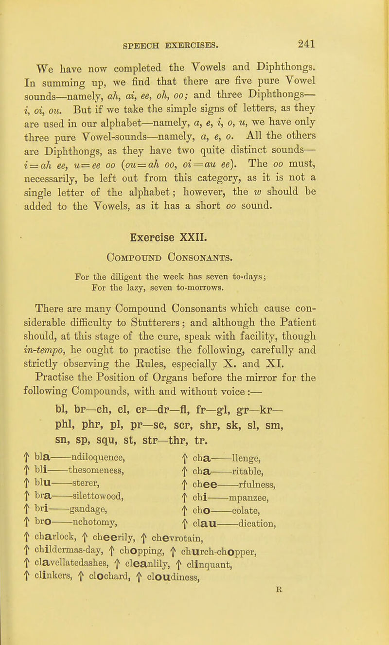 We have now completed the Vowels and Diphthongs. In summing up, we find that there are five pure Vowel sounds—namely, ah, ai, ee, oh, oo; and three Diphthongs— i, oi, OIL But if we take the simple signs of letters, as they are used in our alphabet—namely, a, e, i, o, u, we have only three pure Vowel-sounds—namely, a, e, o. All the others are Diphthongs, as they have two quite distinct sounds— i = ah ee, u=ee oo (ou = ah oo, oi=au ee). The oo must, necessarily, be left out from this category, as it is not a single letter of the alphabet; however, the w should be added to the Vowels, as it has a short oo sound. Exercise XXII. Compound Consonants. For the diligent the week has seven to-days; For the lazy, seven to-morrows. There are many Compound Consonants which cause con- siderable difficulty to Stutterers; and although the Patient should, at this stage of the cure, speak with facility, though in-tempo, he ought to practise the following, carefully and strictly observing the Eules, especially X. and XL Practise the Position of Organs before the mirror for the following Compounds, with and without voice:— bl, br—eh, el, er—dr—fl, fr—gl, gr—kr— phi, php, pi, pr—se, ser, shp, sk, si, sm, sn, sp, squ, st, str—thr, tp. f bla ndiloquence, f cha Uenge, f bli thesomeness, f cha ritable, t blu sterer, i chee rfulness, t bra silettowood, f chi mpanzee, t bri gandage, j cho colate, ^ bro nchotomy, j clau dication, f charlock, f cheerily, f chevrotain, t childermas-day, f chopping, f church-chopper, f clavellatedashes, f cleanlily, f clinquant, t clinkers, f clochard, f cloudiness, R