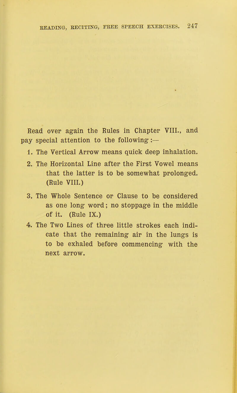 Read over again the Rules in Chapter VIII., and pay special attention to the following- :— 1. The Vertical Arrow means quick deep inhalation. 2. The Horizontal Line after the First Vowel means that the latter is to be somewhat prolonged. (Rule VIII.) 3. The Whole Sentence or Clause to be considered as one long word; no stoppage in the middle of it. (Rule IX.) 4. The Two Lines of three little strokes each indi- cate that the remaining air in the lungs is to be exhaled before commencing with the next arrow.