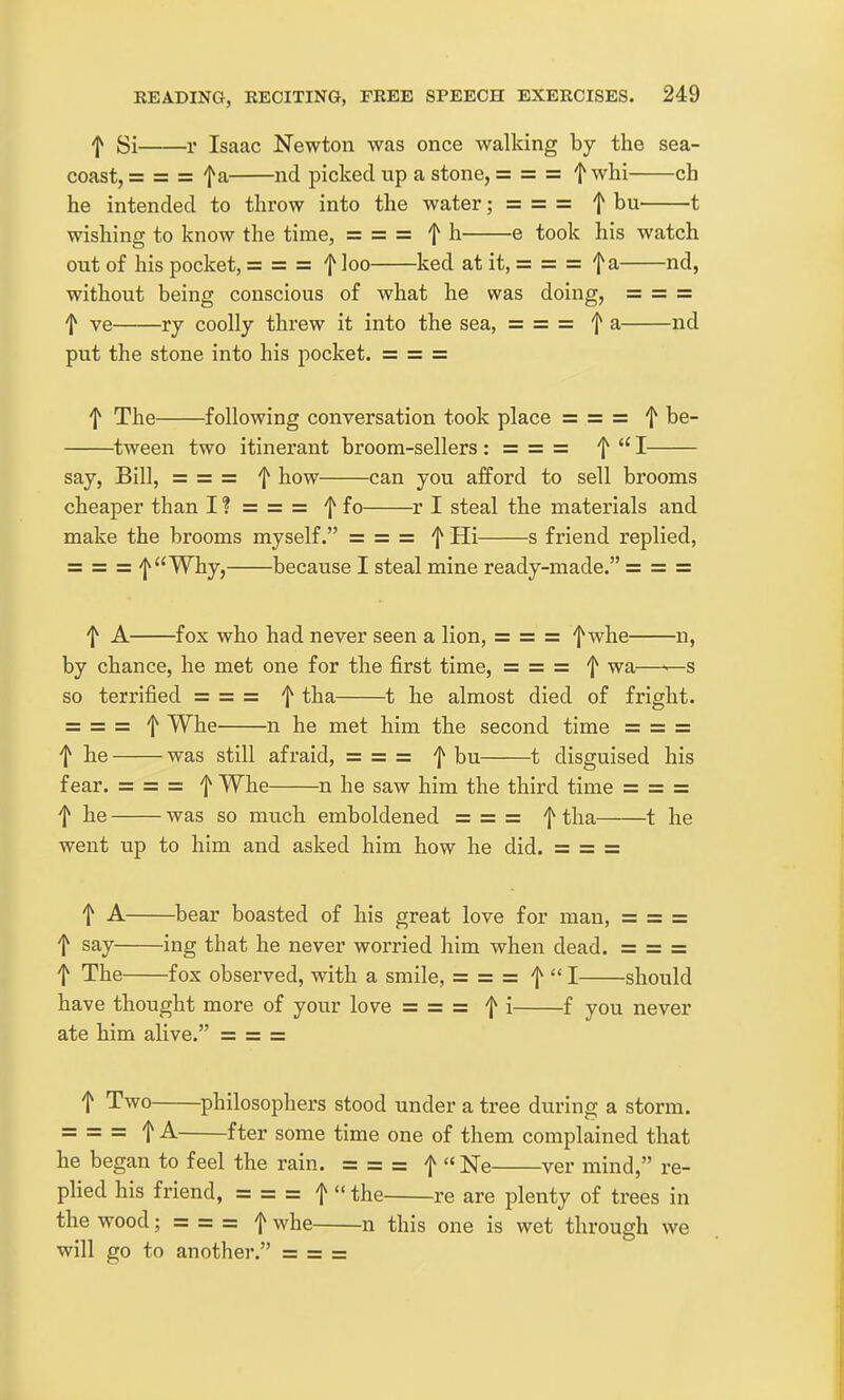 f Si r Isaac Newton was once walking by the sea- coast, = = = fa nd picked up a stone, = = = f whi eh he intended to throw into the water; = = = f bu 1 wishing to know the time, = ==== f h e took his watch out of his pocket, = = = f loo ked at it, = = = fa nd, without being conscious of what he was doing, = = =: f ve Tj coolly threw it into the sea, = = = f a nd put the stone into his pocket. = = = f The following conversation took place = = = f be- tween two itinerant broom-sellers : = — — f  I say, Bill, = = = f how can you afford to sell brooms cheaper than I ? = = = f fo r I steal the materials and make the brooms myself. == = == f Hi s friend replied, = = = ^Why, because I steal mine ready-made. = = = f A fox who had never seen a lion, = = = f whe n, by chance, he met one for the first time, = = = f wa—^s so terrified = = = f tha 1 he almost died of fright. = = = f Whe n he met him the second time = = = t he was still afraid, = = = f bu 1 disguised his fear. = = = f Whe n he saw him the third time = = = f he was so much emboldened = = = f tha 1 he went up to him and asked him how he did. = = = t A ^bear boasted of his great love for man, = = = f say ing that he never worried him when dead. = = = I The fox observed, with a smile, = = = f  I should have thought more of your love = = = f i f you never ate him alive. = = = t Two philosophers stood under a tree during a storm. = = = f A fter some time one of them complained that he began to feel the rain. = = = f Ne ver mind, re- plied his friend, = = = f  the re are plenty of trees in the wood; = = = f whe n this one is wet through we will go to another. = = =