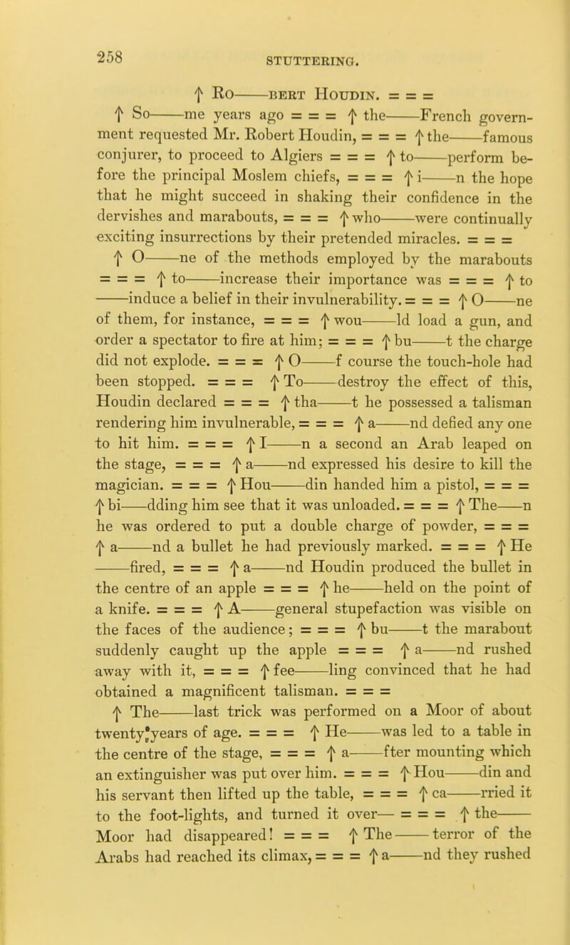 f EO BERT HOUDIN. = = = t So me years ago = = = f the French govern- ment requested Mr. Robert Houdin, = = = f the famous conjurer, to proceed to Algiers = = = 'j^ to perform be- fore the principal Moslem chiefs, = = = 'j^ i n the hope that he might succeed in shaking their confidence in the dervishes and marabouts, = = = '[^ who were continually exciting insurrections by their pretended miracles. = = = t O ne of the methods employed by the marabouts = = = f to increase their importance was = = = 'j^ to induce a belief in their invulnerability. = = = 'j^ O ne of them, for instance, = = = wou Id load a gun, and order a spectator to fire at him; = = = fhn 1 the charge did not explode. = = = 'j^ O f course the touch-hole had been stopped. ===== To destroy the effect of this, Houdin declared = = = tha 1 he possessed a talisman rendering him invulnerable, = = = •j^ a nd defied any one to hit him. = = = I n a second an Arab leaped on the stage, ==== = 'j^ a nd expressed his desire to kill the magician. = = = 'J^ Hou din handed him a pistol, = = = ^ bi dding him see that it was unloaded. = = = 'l^ The n he was ordered to put a double charge of powder, = = = 'l^ a nd a bullet he had previously marked. = = = 'J^ He fired, = = = '[^ a nd Houdin produced the bullet in the centre of an apple = = = '{^ he held on the point of a knife. = = = 'j^ A general stupefaction was visible on the faces of the audience; = = = '{^ bu 1 the marabout suddenly caught up the apple = = = ^ a nd rushed away with it, = = = f fee ling convinced that he had obtained a magnificent talisman. = = = ^ The last trick was performed on a Moor of about twenty'years of age. = = = f He was led to a table in the centre of the stage, = = = f a fter mounting which an extinguisher was put over him. = = = f^Hou din and his servant then lifted up the table, = = = f ca rried it to the foot-lights, and turned it over— = = = f the Moor had disappeared! = = = f The terror of the Arabs had reached its climax, = = = f a nd they rushed