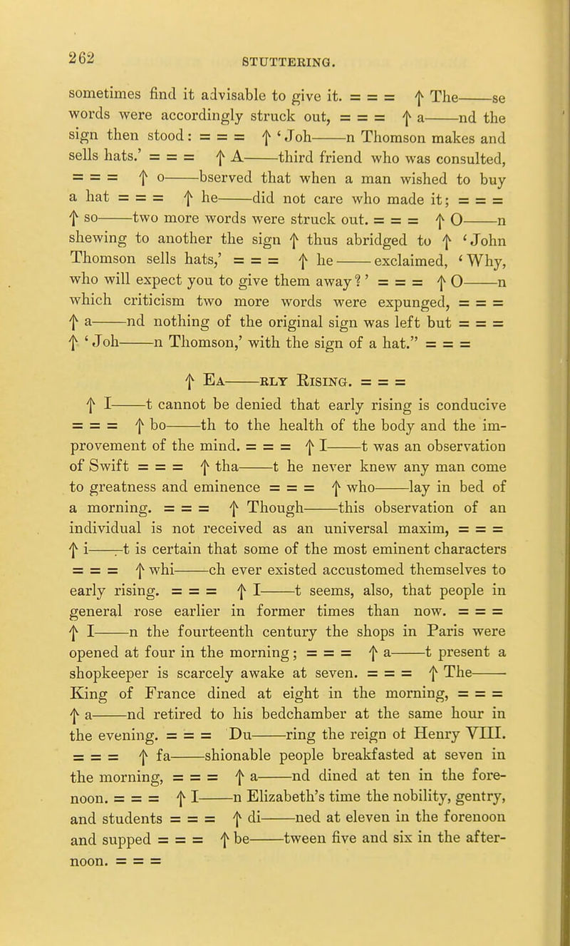 sometimes find it advisable to give it. = = = ^ The se words were accordingly struck out, == = == f a nd the sign then stood: = = = f ' Joh n Thomson makes and sells hats.' = = = f A third friend who was consulted, =5 = = 0 bserved that when a man wished to buy a hat = = = he did not care who made it; = = = t so two more words were struck out. = = = f O n shewing to another the sign f thus abridged to f 'John Thomson sells hats/ = = = f he exclaimed, ' Why, who will expect you to give them away ? ' = = = f O n which criticism two more words were expunged, ==== = f a nd nothing of the original sign was left but = = = f ' J oh n Thomson,' with the sign of a hat. = = = f Ea RLT Rising. = = = f I 1 cannot be denied that early rising is conducive = = = 'j^ bo th to the health of the body and the im- provement of the mind. = = = 'j^ I 1 was an observation of Swift = = = 'j^ tha 1 he never knew any man come to greatness and eminence = = = 'I*' who lay in bed of a morning. = = = 'j^ Though this observation of an individual is not received as an universal maxim, = = = f i r-t is certain that some of the most eminent characters = = = whi ch ever existed accustomed themselves to early rising. = = = f I 1 seems, also, that people in general rose earlier in former times than now. = = = ^ I n the fourteenth century the shops in Paris were opened at four in the morning; = = = f a 1 present a shopkeeper is scarcely awake at seven. = = = f The King of France dined at eight in the morning, = = = 'l^ a nd retired to his bedchamber at the same hour in the evening. = = = Du ring the reign ot Henry VIII. = = = 'j^ fa shionable people breakfasted at seven in the morning, = = = f a nd dined at ten in the foi'e- noon. = = = f I n Elizabeth's time the nobility, gentry, and students = = = f di ned at eleven in the forenoon and supped = = = f be tween five and six in the after-