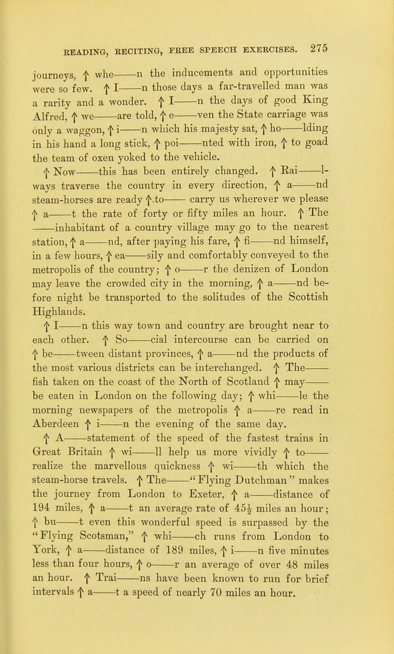 journeys, f whe n the inducements and opportunities were so few. ^ I n those days a far-ti'avelled man was a rarity and a wonder, f I n the days of good King Alfred, f we are told, f e ven the State carriage was only a waggon, f i n which his majesty sat, f ho Iding in his hand a long stick, | poi nted with iron, f to goad the team of oxen yoked to the vehicle. ^ Now this has been entirely changed, f Rai 1- ways traverse the country in every direction, f a nd steam-horses are ready f-to carry us wherever we please 'l^ a 1 the rate of forty or fifty miles an hour, f The inhabitant of a country village may go to the nearest station, f a nd, after paying his fare, f fi nd himself, in a few hours, f ea sily and comfortably conveyed to the metropolis of the country; f o r the denizen of London may leave the crowded city in the morning, f a nd be- fore night be transported to the solitudes of the Scottish Highlands. 'I^ I n this way town and country are brought near to each other, f So cial intercourse can be carried on f be——tween distant provinces, f a nd the products of the most various districts can be interchanged, f The fish taken on the coast of the North of Scotland ^ may be eaten in London on the following day; 'j^ whi le the morning newspapers of the metropolis 'j^ a re read in Aberdeen ^ i n the evening of the same day. f A statement of the speed of the fastest trains in Great Britain 'j^ wi 11 help us more vividly 'j^ to realize the marvellous quickness wi th which the steam-horse travels, f The  Flying Dutchman  makes the journey from London to Exeter, f a distance of 194 miles, ^ a 1 an average rate of 45^ miles an hour; t bu 1 even this wonderful speed is surpassed by the Flying Scotsman, f whi ch runs from London to York, f a distance of 189 miles, f i n five minutes less than four hours, f o r an average of over 48 miles an hour, f Trai ns have been known to run for brief intervals f a 1 a speed of nearly 70 miles an hour.