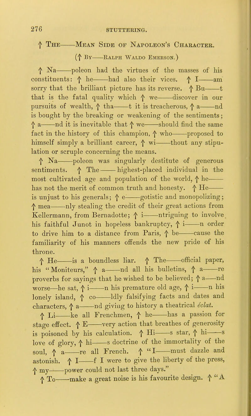 f The Mean Side of Napoleon's Charactee. (f By Ralph Waldo Emekson.) f Na poleon had the virtues of the masses of his constituents: ^ he had also their vices. ^ I am sorry that the brilliant picture has its reverse. ^ Bu 1 that is the fatal quality which f we discover in our pursuits of wealth, f tha 1 it is treacherous, ^ a nd is bought by the breaking or weakening of the sentiments; ^ a nd it is inevitable that f we should find the same fact in the history of this champion, who proposed to himself simply a brilliant career, ^ wi thout any stipu- lation or scruple concerning the means. 'I^ Na poleon was singularly destitute of generous sentiments. f The highest-placed individual in the most cultivated age and population of the world, f he has not the merit of common truth and honesty, f He is unjust to his generals; f e- gotistic and monopolizing; f mea nly stealing the credit of their great actions from Kellermann, from Bernadotte; ^ i ntriguing to involve his faithful Junot in hopeless bankruptcy, f i n order to drive him to a distance from Paris, 'j^ be cause the familiarity of his manners offends the new pride of his throne. f He is a boundless liar, f The official paper, his Moniteurs, f a nd all his bulletins, f a re proverbs for sayings that he wished to be believed; f a nd worse—he sat, f i n his premature old age, f i n his lonely island, f co Idly falsifying facts and dates and characters, f a nd giving to history a theatrical Mat. f Li ke all Frenchmen, f he has a passion for stage effect, f E very action that breathes of generosity is poisoned by his calculation, f Hi s star, f hi——s love of glory, f hi s doctrine of the immortality of the soul, f a re all French. f I must dazzle and astonish, f I f I were to give the liberty of the press, i|v xny power could not last three days. I To make a great noise is his favourite design, f A