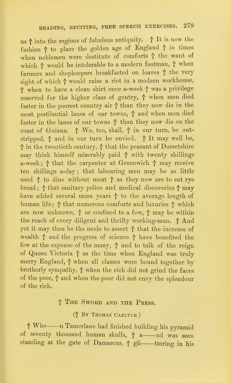 US t into the regions of fabulous antiquity, f I* is now the fashion f to place the golden age of England f in times when noblemen were destitute of comforts f the want of which t would be intolerable to a modern footman, f when farmers and shopkeepers breakfasted on loaves t the very sio-ht of which f would raise a riot in a modern workhouse, f when to have a clean shirt once a-week f was a privilege reserved for the higher class of gentry, f when men died faster in the poorest country air f than they now die in the most pestilential lanes of our towns, f and when men died faster in the lanes of our towns f than they now die on the coast of Guiana, f We, too, shall, f in our turn, be out- stripped, f and in our turn be envied, f It may well be, f in the twentieth century, f that the peasant of Dorsetshire may think himself miserably paid f with twenty shillings a-week; f that the carpenter at Greenwich f may receive ten shillings a-day; that labouring men may be as little used ^ to dine without meat f as they now are to eat rye bread; f that sanitary police and medical discoveries '1^ may have added several more years f to the average length of human life; f that numerous comforts and luxuries f which are now unknown, f or confined to a few, f may be within the reach of every diligent and thrifty working-man. f And yet it may then be the mode to assert f that the increase of wealth f and the progress of science f have benefited the few at the expense of the many, f and to talk of the reign of Queen Victoria f as the time when England was truly merry England, f when all classes were bound together by brotherly sympathy, f when the rich did not grind the faces of the poor, f and when the poor did not envy the splendour of the rich. t The Sword and the Press. (f By Thomas Carlyle.) t Whe n Tamerlane had finished building his pyramid of seventy thousand human skulls, f a nd was seen standing at the gate of Damascus, f gli ttering in his