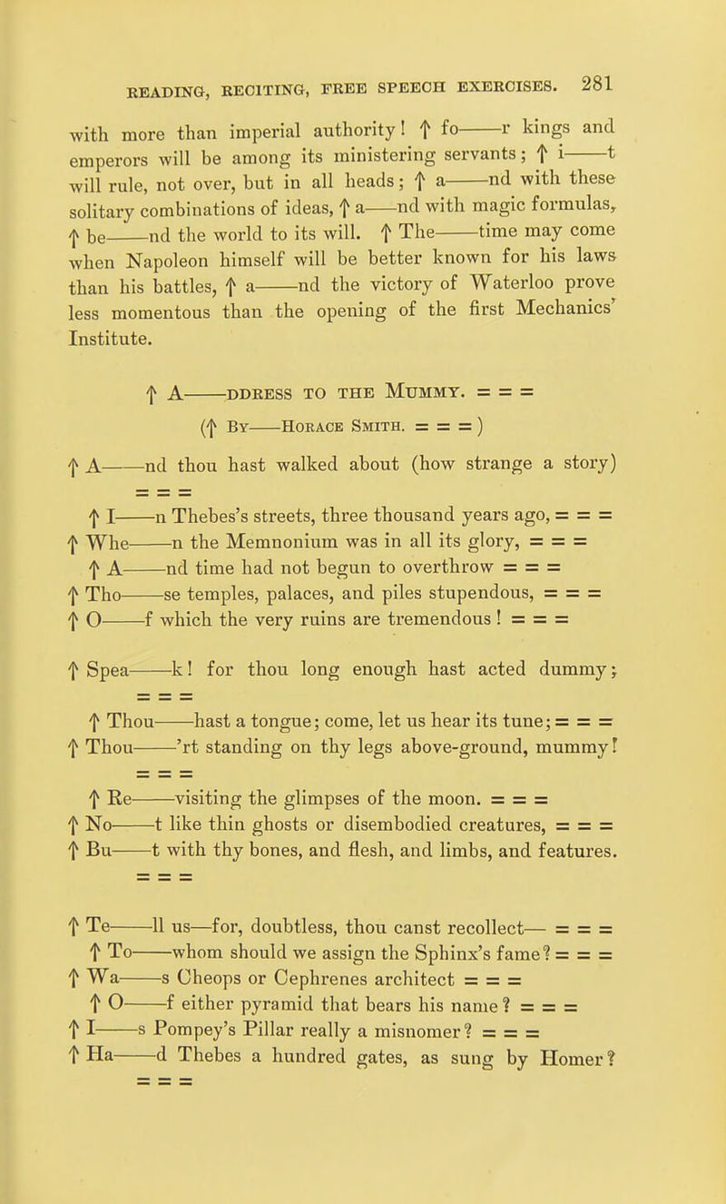 with more than imperial authority I f fo r kings and emperors will be among its ministering servants; ^ i ^ will rule, not over, but in all heads; f a nd with these solitary combinations of ideas, f a nd with magic formulas, -jv be nd the world to its will, f The time may come when Napoleon himself will be better known for his laws than his battles, f a nd the victory of Waterloo prove less momentous than the opening of the first Mechanics' Institute. A -DDRESS TO THE MUMMY. = = = (f By HOEACE Smith. = = = ) f A nd thou hast walked about (how strange a story) -J^ I n Thebes's streets, three thousand years ago, = = = f Whe n the Memnonium was in all its glory, = = = f A nd time had not begun to overthrow = = = f Tho se temples, palaces, and piles stupendous, = = = '1^ O f which the very ruins are tremendous ! = = = f Spea k! for thou long enough hast acted dummy; f Thou hast a tongue; come, let us hear its tune; = = = f Thou 'rt standing on thy legs above-ground, mummy! f Re visiting the glimpses of the moon. — — = f No 1 like thin ghosts or disembodied creatures, = = = t Bu 1 with thy bones, and flesh, and limbs, and features. t Te 11 us—for, doubtless, thou canst recollect— = = = t To whom should we assign the Sphinx's fame? = = = f Wa s Cheops or Cephrenes architect = = = t 0 f either pyramid that bears his name? = = = t I s Pompey's Pillar really a misnomer? = — — t Ha d Thebes a hundred gates, as sung by Homer ?