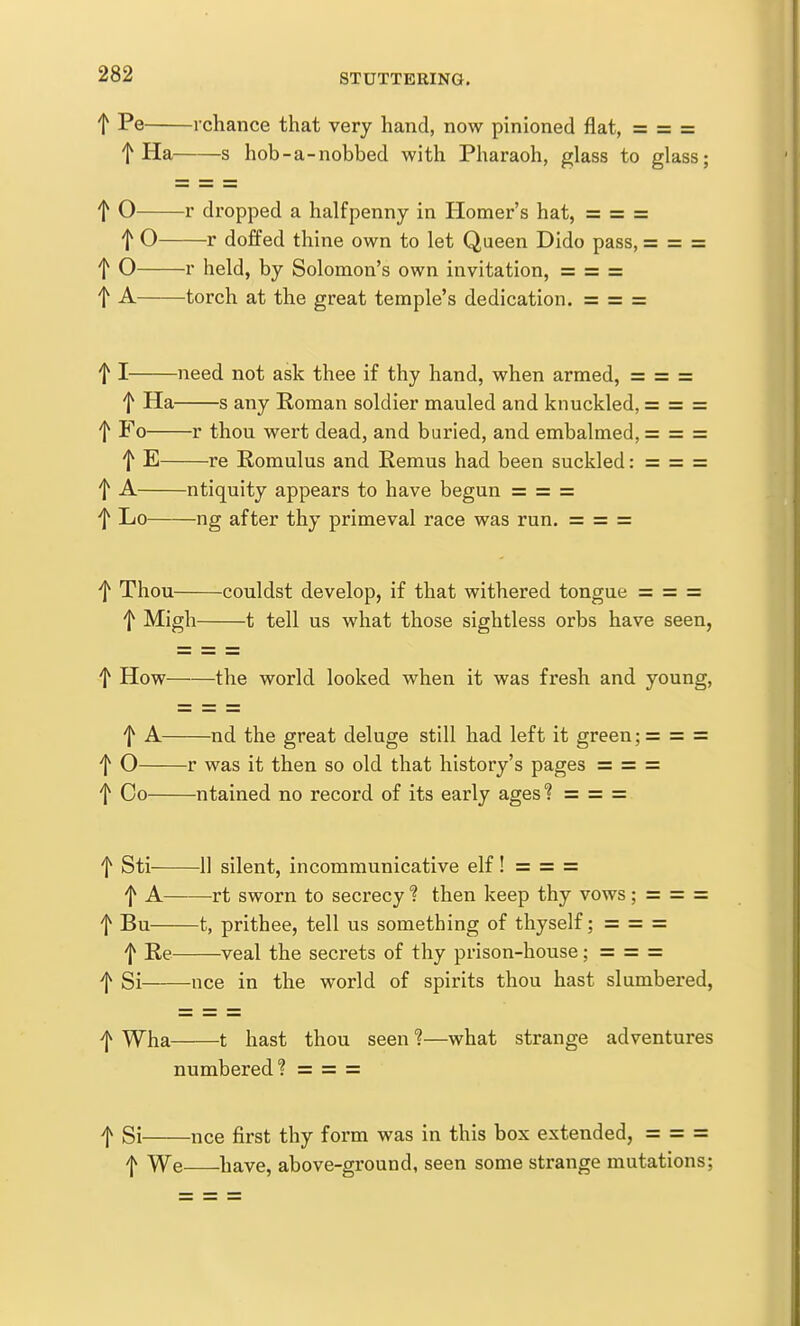 t rchance that very hand, now pinioned flat, = = = t Ha s hob-a-nobbed with Pharaoh, glass to glass; t O r dropped a halfpenny in Homer's hat, = = = t O r doffed thine own to let Queen Dido pass, = = = t O r held, by Solomon's own invitation, = = = t A torch at the great temple's dedication. = = = 11 need not ask thee if thy hand, when armed, = = = t Ha s any Roman soldier mauled and knuckled, = = = t Fo r thou wert dead, and buried, and embalmed, = = = t E re Romulus and Remus had been suckled: = = = t A ntiquity appears to have begun = = = ■f Lo ng after thy primeval race was run. = = = ■f Thou couldst develop, if that withered tongue = = = f Migh 1 tell us what those sightless orbs have seen, t How the world looked when it was fresh and young, f A nd the great deluge still had left it green; = = = f O r was it then so old that history's pages = = = f Co ntained no record of its early ages'? = = = t Sti 11 silent, incommunicative elf! = = = f A rt sworn to secrecy ? then keep thy vows; = = = f Bu 1, prithee, tell us something of thyself; ==== = f Re veal the secrets of thy prison-house; = = = f Si nee in the world of spirits thou hast slumbered, /jv WhsL 1 hast thou seen ?—what strange adventures numbered? = = = f Si nee first thy form was in this box extended, = = = ^ We have, above-ground, seen some strange mutations;