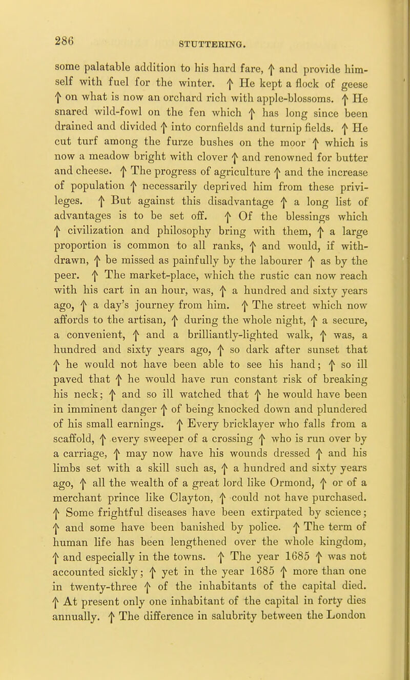 STUTTERING. some palatable addition to his hard fare, f and provide him- self with fuel for the winter, f He kept a flock of geese f on what is now an orchard rich with apple-blossoms, f He snared wild-fowl on the fen which f has long since been drained and divided f into cornfields and turnip fields, f He cut turf among the furze bushes on the moor f which is now a meadow bright with clover f and renowned for butter and cheese, f The progress of agriculture f and the increase of population f necessarily depriv^ed him from these privi- leges, f But against this disadvantage f a long list of advantages is to be set off. f Of the blessings which ^ civilization and philosophy bring with them, f a large proportion is common to all ranks, f and would, if with- drawn, f be missed as painfully by the labourer f as by the peer, f The market-place, which the rustic can now reach with his cart in an hour, was, f a hundred and sixty years ago, 'I^ a day's journey from him. f The street which now affords to the artisan, ^ during the whole night, f a secure, a convenient, f and a brilliantly-lighted walk, ^ was, a hundred and sixty years ago, 'j^ so dark after sunset that ^ he would not have been able to see his hand; f so ill paved that f he would have run constant risk of breaking his neck; f and so ill watched that ^ he would have been in imminent danger of being knocked down and plundered of his small earnings, f Every bricklayer who falls from a scaffold, f every sweeper of a crossing who is run over by a carriage, f may now have his wounds dressed f and his limbs set with a skill such as, f a hundred and sixty years ago, f all the wealth of a great lord like Ormond, f or of a merchant prince like Clayton, f could not have purchased, 'j^ Some frightful diseases have been extirpated by science; ^ and some have been banished by police, f The term of human life has been lengthened over the whole kingdom, f and especially in the towns, f The year 1685 f was not accounted sickly; f yet in the year 1685 f more than one in twenty-three f of the inhabitants of the capital died. 'I^ At present only one inhabitant of the capital in forty dies annually. The difference in salubrity between the London