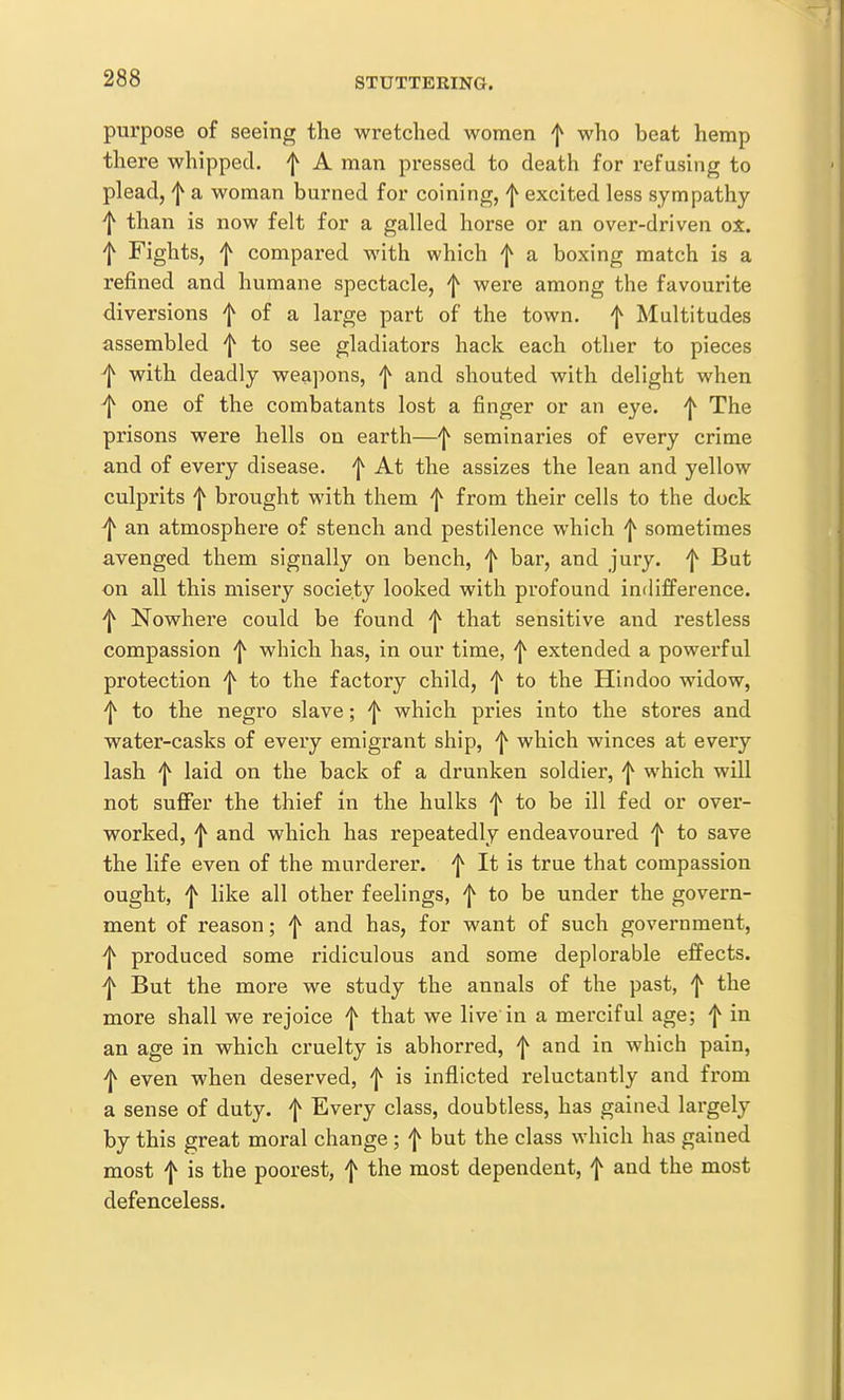 purpose of seeing the wretched women f who beat hemp there whipped, f A man pressed to death for refusing to plead, a woman burned for coining, f excited less sympathy f than is now felt for a galled horse or an over-driven oX. f Fights, f compared with which f a boxing match is a refined and humane spectacle, f were among the favourite diversions f of a large part of the town, f Multitudes assembled f to see gladiators hack each other to pieces f with deadly weapons, f and shouted with delight when ^ one of the combatants lost a finger or an eye. ^ The prisons were hells on earth—^ seminaries of every crime and of every disease. 'I^ At the assizes the lean and yellow culprits f brought with them f from their cells to the dock ^ an atmosphere of stench and pestilence which f sometimes avenged them signally on bench, f bar, and jury, f But on all this misery society looked with profound indifference. ^ Nowhere could be found ^ that sensitive and restless compassion ^ which has, in our time, ^ extended a powerful protection f to the factory child, ^ to the Hindoo widow, to the negro slave; 'j^ which pries into the stores and water-casks of every emigrant ship, which winces at every lash f laid on the back of a drunken soldier, f which will not suffer the thief in the hulks f to be ill fed or over- worked, ^ and which has repeatedly endeavoured f to save the life even of the murderer. ^ It is true that compassion ought, f like all other feelings, 'j^ to be under the govern- ment of reason; f and has, for want of such government, ^ produced some ridiculous and some deplorable effects, f But the more we study the annals of the past, f the more shall we rejoice f that we live in a merciful age; f in an age in which cruelty is abhorred, ^ and in which pain, even when deserved, f is inflicted reluctantly and from a sense of duty, f Every class, doubtless, has gained largely by this great moral change ; f but the class which has gained most f is the poorest, f the most dependent, f and the most defenceless.