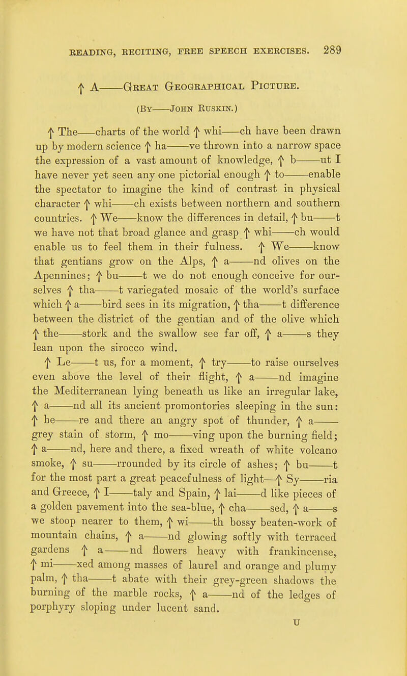 ^ A Great Geographical Picture. (By John Ruskin.) ^ The charts of the world f whi ch have been drawn up by modern science f ha ve thrown into a narrow space the expression of a vast amount of knowledge, f b ut I have never yet seen any one pictorial enough f to enable the spectator to imagine the kind of contrast in physical character f whi ch exists between northern and southern countries, f We know the differences in detail, f bu 1 we have not that broad glance and grasp f whi ch would enable us to feel them in their fulness. ^ We know that gentians grow on the Alps, f a nd olives on the Apennines; 'j^ bu 1 we do not enough conceive for our- selves f tha 1 variegated mosaic of the world's surface which f a bird sees in its migration, 'j^ tha 1 difference between the district of the gentian and of the olive which 'I^ the stork and the swallow see far off, f a s they lean upon the sirocco wind. f Le 1 us, for a moment, ^ try to raise ourselves even above the level of their flight, f a nd imagine the Mediterranean lying beneath us like an irregular lake, f a nd all its ancient promontories sleeping in the sun: f he re and there an angry spot of thunder, f a grey stain of storm, f mo ving upon the burning field; t a nd, here and there, a fixed wreath of white volcano smoke, f su rrounded by its circle of ashes; f bu 1 for the most part a great peacefulness of light—f Sy ria and Greece, f I taly and Spain, f lai d like pieces of a golden pavement into the sea-blue, f cha sed, f a s we stoop nearer to them, f wi th bossy beaten-work of mountain chains, f a nd glowing softly with terraced gardens f a nd fiowers heavy with frankincense, t ™i ^'ed among masses of laurel and orange and plumy palm, f tha 1 abate with their grey-green shadows the burning of the marble rocks, f a nd of the ledges of porphyry sloping under lucent sand. U